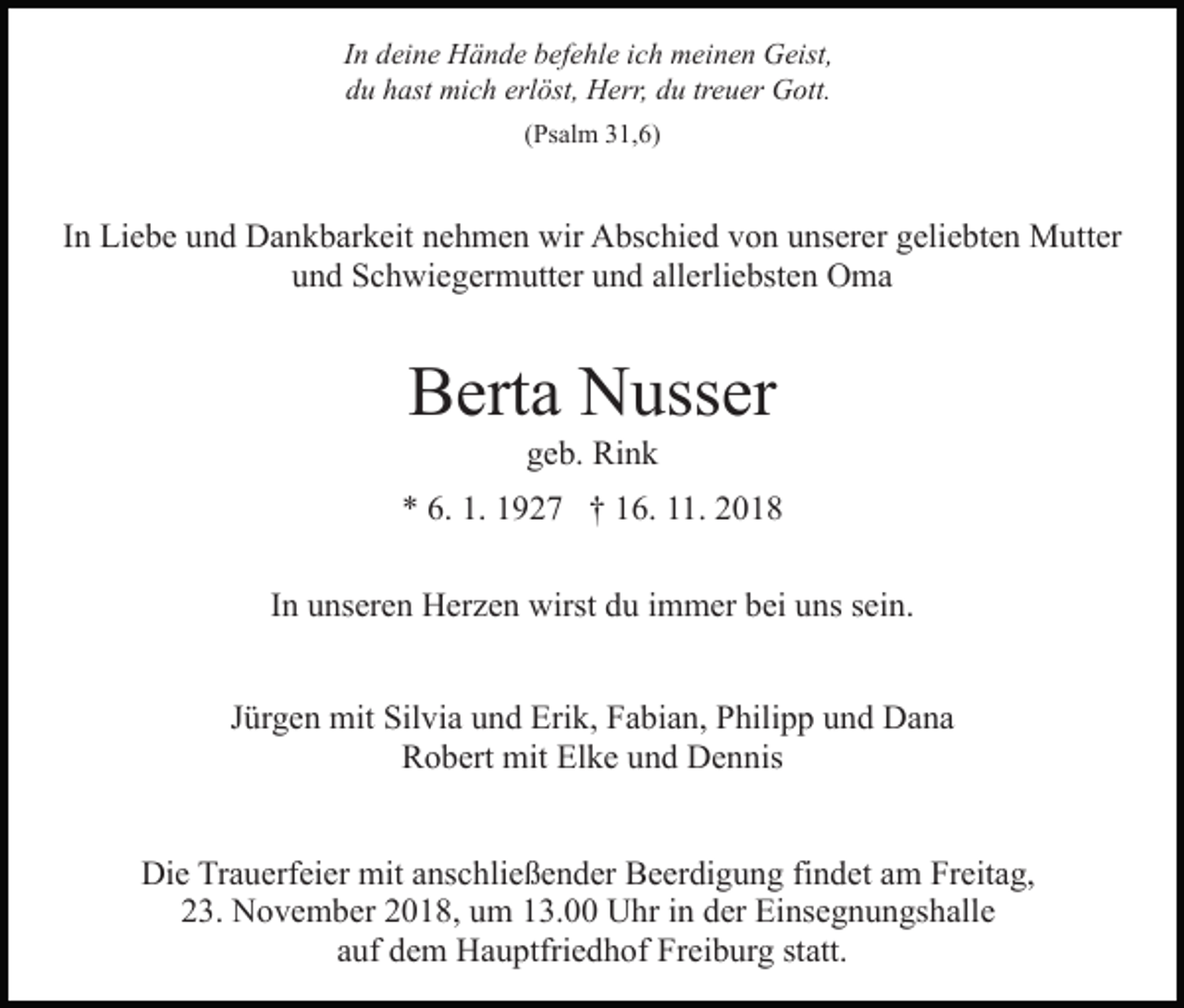 <p>In deine Hände befehle ich meinen Geist,<br />du hast mich erlöst, Herr, du treuer Gott.<br />(Psalm 31,6)</p><p>In Liebe und Dankbarkeit nehmen wir Abschied von unserer geliebten Mutter<br />und Schwiegermutter und allerliebsten Oma</p><p>Berta Nusser<br />geb. Rink<br />* 6. 1. 1927 † 16. 11. 2018<br />In unseren Herzen wirst du immer bei uns sein.<br />Jürgen mit Silvia und Erik, Fabian, Philipp und Dana<br />Robert mit Elke und Dennis<br />Die Trauerfeier mit anschließender Beerdigung findet am Freitag,<br />23. November 2018, um 13.00 Uhr in der Einsegnungshalle<br />auf dem Hauptfriedhof Freiburg statt.</p>