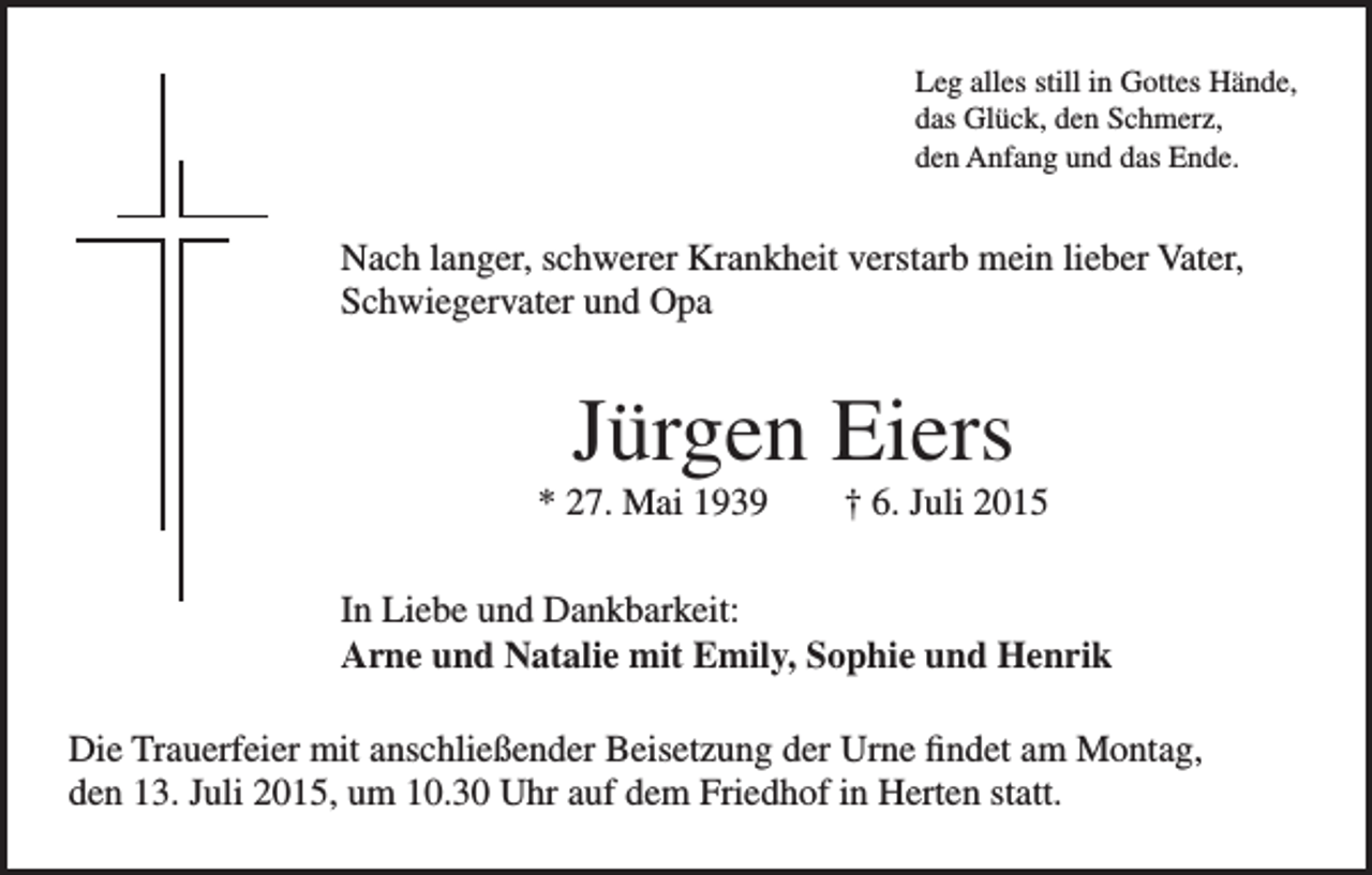 <p>Leg alles still in Gottes Hände,<br />das Glück, den Schmerz,<br />den Anfang und das Ende.</p><p>Nach langer, schwerer Krankheit verstarb mein lieber Vater,<br />Schwiegervater und Opa</p><p>Jürgen Eiers<br />* 27. Mai 1939 † 6. Juli 2015<br />In Liebe und Dankbarkeit:<br />Arne und Natalie mit Emily, Sophie und Henrik<br />Die Trauerfeier mit anschließender Beisetzung der Urne findet am Montag,<br />den 13. Juli 2015, um 10.30 Uhr auf dem Friedhof in Herten statt.</p>