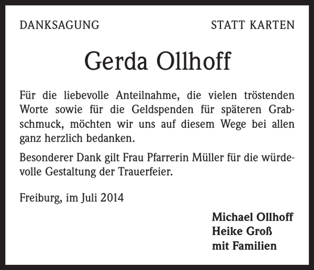 <p>DANKSAGUNG</p><p>STATT KARTEN</p><p>Gerda Ollhoff<br />Für die liebevolle Anteilnahme, die vielen tröstenden<br />­Worte sowie für die Geldspenden für späteren Grabschmuck, möchten wir uns auf diesem Wege bei allen<br />ganz herzlich bedanken.<br />Besonderer Dank gilt Frau Pfarrerin Müller für die würdevolle Gestaltung der Trauerfeier.<br />Freiburg, im Juli 2014<br />Michael Ollhoff<br />Heike Groß<br />mit Familien</p>