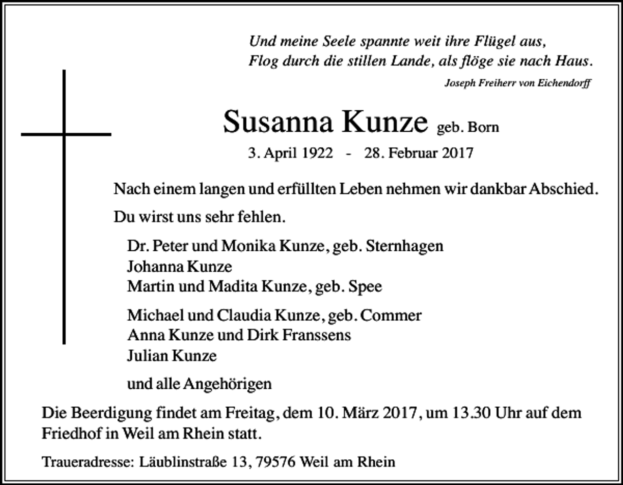 <p>Und meine Seele spannte weit ihre Flügel aus,<br />Flog durch die stillen Lande, als flöge sie nach Haus.<br />Joseph Freiherr von Eichendorff :</p><p>Susanna Kunze geb. Born<br />3. April 1922 - 28. Februar 2017</p><p>Nach einem langen und erfüllten Leben nehmen wir dankbar Abschied.<br />Du wirst uns sehr fehlen.<br />Dr. Peter und Monika Kunze, geb. Sternhagen<br />Johanna Kunze<br />Martin und Madita Kunze, geb. Spee<br />Michael und Claudia Kunze, geb. Commer<br />Anna Kunze und Dirk Franssens<br />Julian Kunze<br />und alle Angehörigen<br />Die Beerdigung findet am Freitag, dem 10. März 2017, um 13.30 Uhr auf dem<br />Friedhof in Weil am Rhein statt.<br />Traueradresse: Läublinstraße 13, 79576 Weil am Rhein</p>
