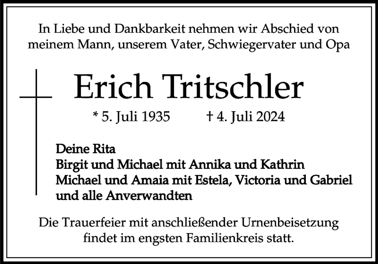 <p>In Liebe und Dankbarkeit nehmen wir Abschied von<br />meinem Mann, unserem Vater, Schwiegervater und Opa</p><p>Erich Tritschler<br />* 5. Juli 1935</p><p>† 4. Juli 2024</p><p>Deine Rita<br />Birgit und Michael mit Annika und Kathrin<br />Michael und Amaia mit Estela, Victoria und Gabriel<br />und alle Anverwandten<br />Die Trauerfeier mit anschließender Urnenbeisetzung<br />findet im engsten Familienkreis statt.</p>