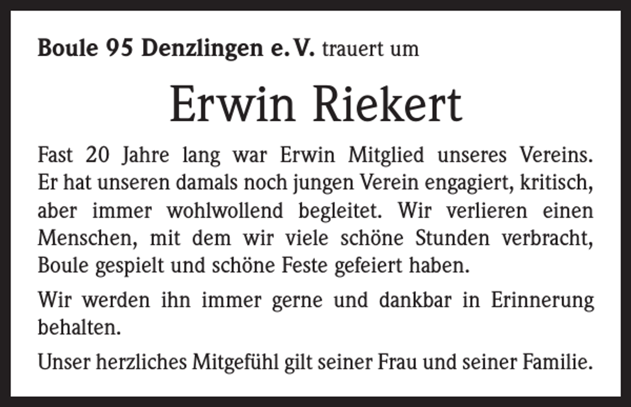 <p>Boule 95 Denzlingen e. V. trauert um</p><p>Erwin Riekert<br />Fast 20 Jahre lang war Erwin Mitglied unseres Vereins.<br />Er hat unseren damals noch jungen Verein engagiert, kritisch,<br />aber immer wohlwollend begleitet. Wir verlieren einen<br />­Menschen, mit dem wir viele schöne Stunden verbracht,<br />Boule gespielt und schöne Feste gefeiert haben.<br />Wir werden ihn immer gerne und dankbar in Erinnerung<br />behalten.<br />Unser herzliches Mitgefühl gilt seiner Frau und seiner Familie.</p>