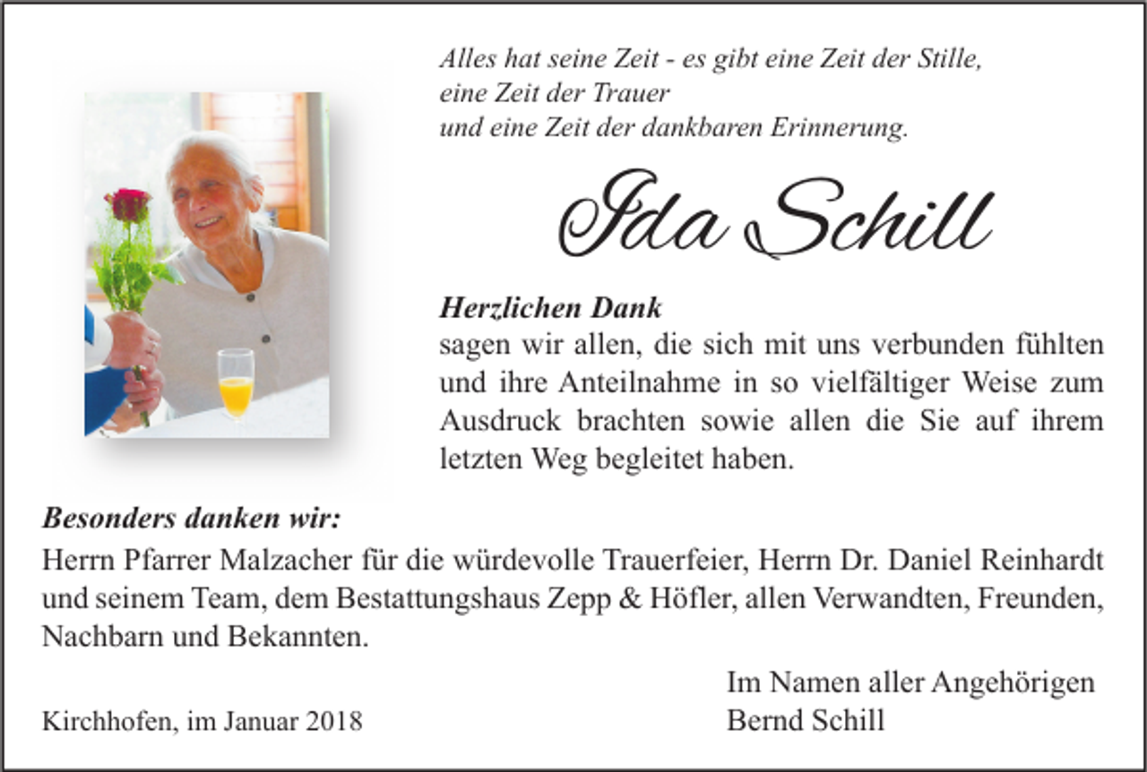 <p>All es hhat<br />Alles<br />at sseine<br />ei n e ZZeit<br />eit -- es<br />es gigibt<br />bt eieine<br />n e ZZeit<br />eit dder<br />er Still<br />Stille,<br />e,<br />eine<br />ei<br />n e Zeit<br />Z eit der<br />d er Trauer<br />Tr a u er<br />uund<br />n d ei<br />eine<br />n e Zeit<br />Z eit dder<br />er ddankbaren<br />a n k b ar e n Erinnerung.<br />Eri n n er u n g.</p><p>IIda<br />d a Schill<br />Schill</p><p>H erzli c h e n DDank<br />Herzlichen<br />ank<br />ssagen<br />a g e n wir<br />wir allen,<br />all e n, die<br />di e si<br />c h mit<br />mit uns<br />u ns verbunden<br />v er b u n d e n ffühlten<br />ü hlt e n<br />sich<br />uund<br />n d iihre<br />hr e Anteilnahme<br />A nt eil n a h m e iin<br />n sso<br />o vi<br />elf älti g er Weise<br />Weis e zzum<br />u m<br />vielfältiger<br />AAusdruck<br />us dr u c k brbrachten<br />a c ht e n s sowie<br />o wi e all<br />e n didie<br />e SiSie<br />e aauf<br />uf i ihrem<br />hr e m<br />allen<br />lletzten<br />et zt e n Weg<br />We g begleitet<br />b e gl eit et haben.<br />h a b e n.<br />Besonders<br />wir:<br />B es o n d ers ddanken<br />a n k e n wir:<br />H err n PfPfarrer<br />arr er Malzacher<br />M al z a c h er f für<br />ür didie<br />e wwürdevolle<br />ür d e v oll e TrTrauerfeier,<br />a u erf ei er, HHerrn<br />err n Dr.<br />a ni el RReinhardt<br />ei n h ar dt<br />Herrn<br />Dr. DDaniel<br />u n d sseinem<br />ei n e m Team,<br />Te a m, ddem<br />e m Bestattungshaus<br />B est att u n gs h a us Zepp<br />Ze p p &amp;<br />&amp; Höfler,<br />H öfl er, all<br />e n Verwandten,<br />Ver w a n dt e n, Freunden,<br />Fr e u n d e n,<br />und<br />allen<br />N a c h b ar n uund<br />n d BBekannten.<br />e k a n nt e n.<br />Nachbarn<br />IImm Namen<br />N a m e n aller<br />all er Angehörigen<br />A n g e h öri g e n<br />Kirchhofen,<br />Kir<br />c h h of e n, i im<br />m J Januar<br />a n u ar 22<br />BBernd<br />er n d SSchill<br />c hill</p>
