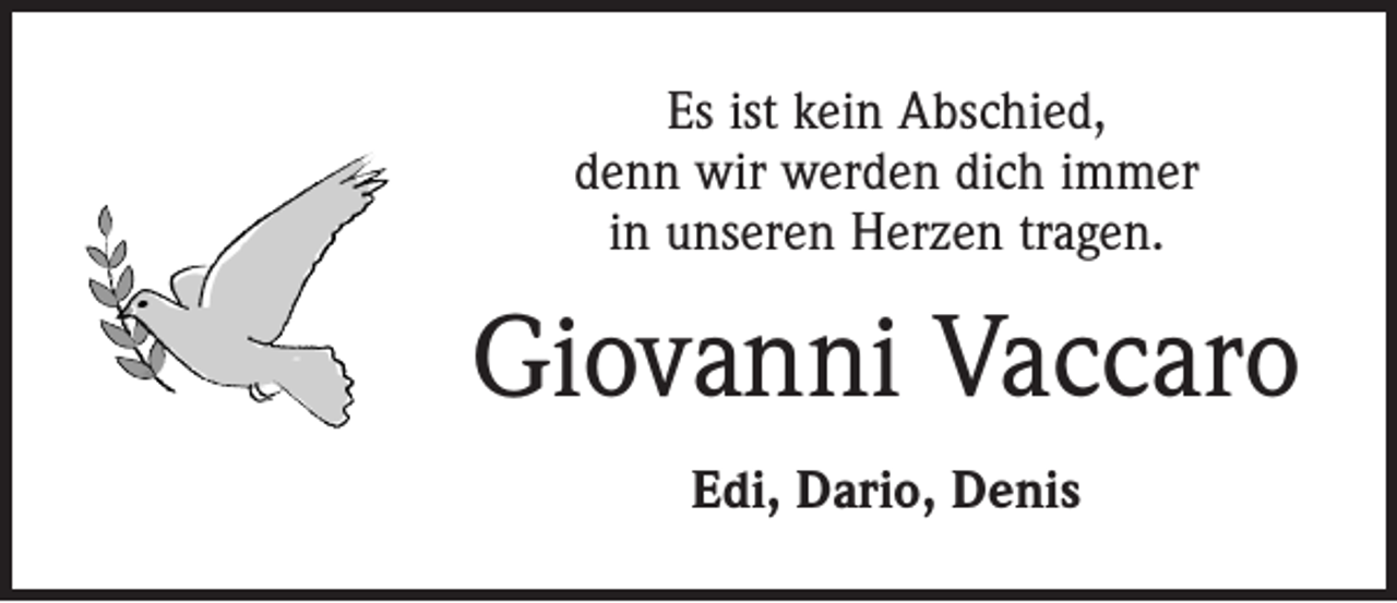 <p>Es ist kein Abschied,<br />denn wir werden dich immer<br />in unseren Herzen tragen.</p><p>Giovanni Vaccaro<br />Edi, Dario, Denis</p>