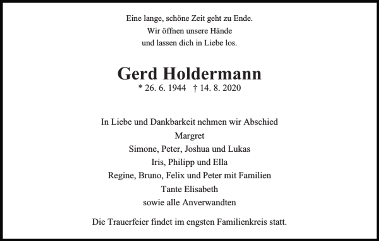 <p>Eine lange, schöne Zeit geht zu Ende.<br />Wir öffnen unsere Hände<br />und lassen dich in Liebe los.</p><p>Gerd Holdermann<br />* 26. 6. 1944 † 14. 8. 2020</p><p>In Liebe und Dankbarkeit nehmen wir Abschied<br />Margret<br />Simone, Peter, Joshua und Lukas<br />Iris, Philipp und Ella<br />Regine, Bruno, Felix und Peter mit Familien<br />Tante Elisabeth<br />sowie alle Anverwandten<br />Die Trauerfeier findet im engsten Familienkreis statt.</p>