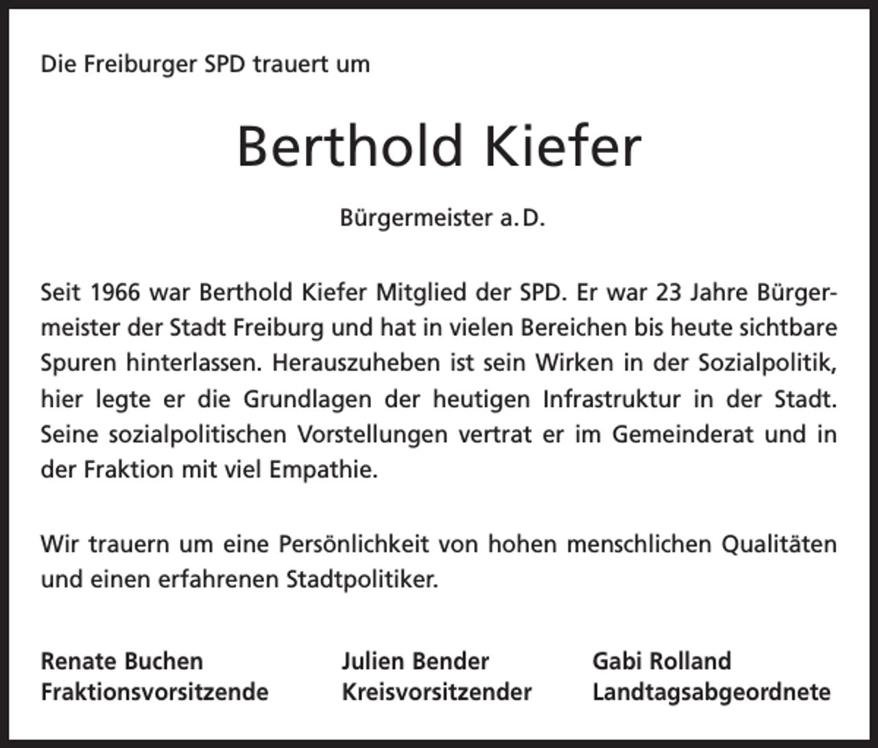 <p>Die Freiburger SPD trauert um</p><p>Berthold Kiefer<br />Bürgermeister a. D.<br />Seit 1966 war Berthold Kiefer Mitglied der SPD. Er war 23 Jahre Bürger­<br />meister der Stadt Freiburg und hat in vielen Bereichen bis heute sichtbare<br />Spuren hinterlassen. Herauszuheben ist sein Wirken in der Sozialpolitik,<br />hier legte er die Grundlagen der heutigen Infrastruktur in der Stadt.<br />­Seine sozialpolitischen Vorstellungen vertrat er im Gemeinderat und in<br />der ­Fraktion mit viel Empathie.<br />Wir trauern um eine Persönlichkeit von hohen menschlichen Qualitäten<br />und einen erfahrenen Stadtpolitiker.<br />Renate Buchen<br />Julien Bender<br />Gabi Rolland<br />Fraktionsvorsitzende Kreisvorsitzender Landtagsabgeordnete</p>
