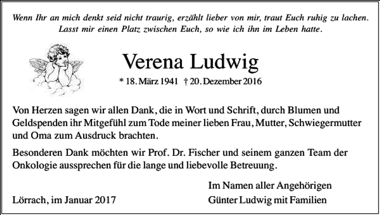 <p>Wenn Ihr an mich denkt seid nicht traurig, er ählt lieber von mir, traut Euch ruhig u lachen.<br />Lasst mir einen Plat wischen Euch, so wie ich ihn im Leben hatte.</p><p>Verena Ludwig<br />* 18. März 1941 † 20. Dezember 2016</p><p>Von Herzen sagen wir allen Dank, die in Wort und Schrift, durch Blumen und<br />Geldspenden ihr Mitgefühl zum Tode meiner lieben Frau, Mutter, Schwiegermutter<br />und Oma zum Ausdruck brachten.<br />Besonderen Dank möchten wir Prof. Dr. Fischer und seinem ganzen Team der<br />Onkologie aussprechen für die lange und liebevolle Betreuung.<br />Lörrach, im Januar 2017</p><p>Im Namen aller Angehörigen<br />Günter Ludwig mit Familien</p>