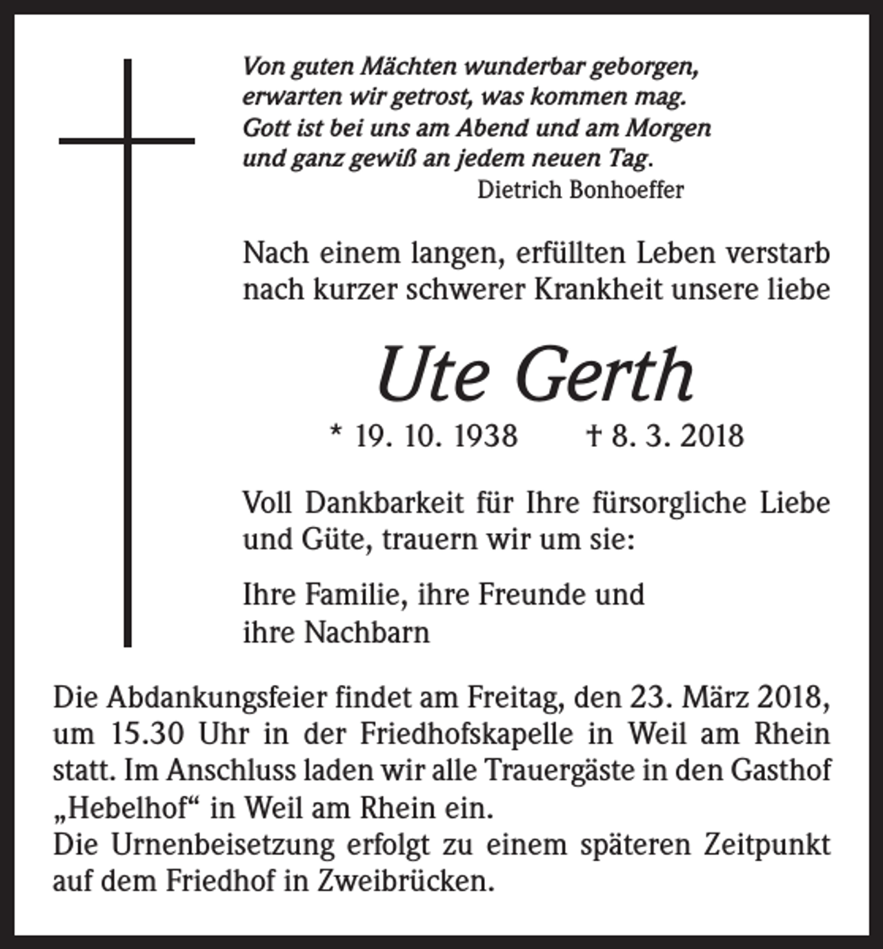 <p>Von guten Mächten wunderbar geborgen,<br />erwarten wir getrost, was kommen mag.<br />Gott ist bei uns am Abend und am Morgen<br />und ganz gewiß an jedem neuen Tag.<br />Dietrich Bonhoeffer</p><p>Nach einem langen, erfüllten Leben verstarb<br />nach kurzer schwerer Krankheit unsere liebe</p><p>Ute Gerth</p><p>* 19. 10. 1938 † 8. 3. 2018<br />Voll Dankbarkeit für Ihre fürsorgliche Liebe<br />und Güte, trauern wir um sie:<br />Ihre Familie, ihre Freunde und<br />ihre Nachbarn<br />Die Abdankungsfeier findet am Freitag, den 23. März 2018,<br />um 15.30 Uhr in der Friedhofskapelle in Weil am Rhein<br />statt. Im Anschluss laden wir alle Trauergäste in den Gasthof<br />„Hebelhof“ in Weil am Rhein ein.<br />Die Urnenbeisetzung erfolgt zu einem späteren Zeitpunkt<br />auf dem Friedhof in Zweibrücken.</p>