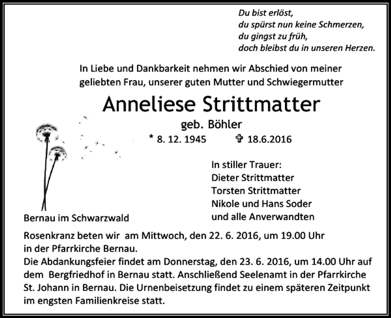 <p>Du bist erlöst,<br />du spürst nun keine Schmerzen,<br />du gingst zu früh,<br />doch bleibst du in unseren Herzen.</p><p>In Liebe und Dankbarkeit nehmen wir Abschied von meiner<br />geliebten Frau, unserer guten Mutter und Schwiegermutter</p><p>Anneliese Strittmatter<br />geb. Böhler<br />* 8. 12. 1945<br /> 18.6.2016</p><p>Bernau im Schwarzwald</p><p>In stiller Trauer:<br />Dieter Strittmatter<br />Torsten Strittmatter<br />Nikole und Hans Soder<br />und alle Anverwandten</p><p>Rosenkranz beten wir am Mittwoch, den 22. 6. 2016, um 19.00 Uhr<br />in der Pfarrkirche Bernau.<br />Die Abdankungsfeier findet am Donnerstag, den 23. 6. 2016, um 14.00 Uhr auf<br />dem Bergfriedhof in Bernau statt. Anschließend Seelenamt in der Pfarrkirche<br />St. Johann in Bernau. Die Urnenbeisetzung findet zu einem späteren Zeitpunkt<br />im engsten Familienkreise statt.</p>