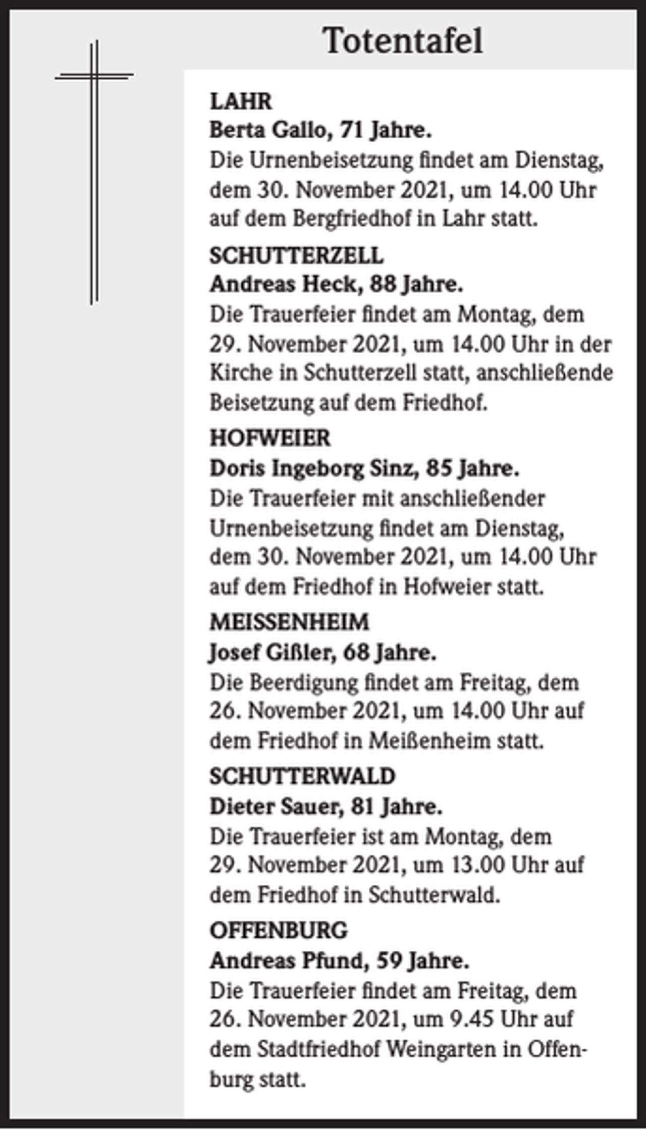 <p>Totentafel<br />LAHR<br />Berta Gallo, 71 Jahre.<br />Die Urnenbeisetzung findet am Dienstag,<br />dem 30. November 2021, um 14.00 Uhr<br />auf dem Bergfriedhof in Lahr statt.<br />SCHUTTERZELL<br />Andreas Heck, 88 Jahre.<br />Die Trauerfeier findet am Montag, dem<br />29. November 2021, um 14.00 Uhr in der<br />Kirche in Schutterzell statt, anschließende<br />Beisetzung auf dem Friedhof.<br />HOFWEIER<br />Doris Ingeborg Sinz, 85 Jahre.<br />Die Trauerfeier mit anschließender<br />Urnenbeisetzung findet am Dienstag,<br />dem 30. November 2021, um 14.00 Uhr<br />auf dem Friedhof in Hofweier statt.<br />MEISSENHEIM<br />Josef Gißler, 68 Jahre.<br />Die Beerdigung findet am Freitag, dem<br />26. November 2021, um 14.00 Uhr auf<br />dem Friedhof in Meißenheim statt.<br />SCHUTTERWALD<br />Dieter Sauer, 81 Jahre.<br />Die Trauerfeier ist am Montag, dem<br />29. November 2021, um 13.00 Uhr auf<br />dem Friedhof in Schutterwald.<br />OFFENBURG<br />Andreas Pfund, 59 Jahre.<br />Die Trauerfeier findet am Freitag, dem<br />26. November 2021, um 9.45 Uhr auf<br />dem Stadtfriedhof Weingarten in Offenburg statt.</p>