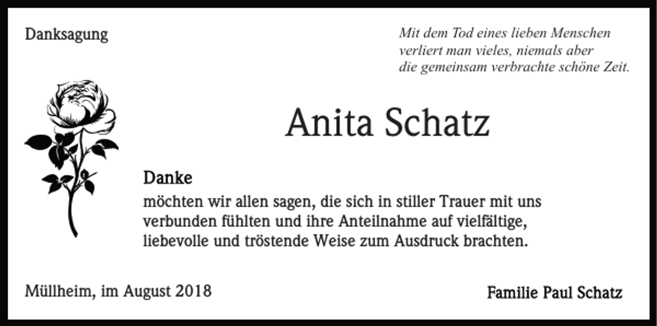 <p>Mit dem Tod eines lieben Menschen<br />verliert man vieles, niemals aber<br />die gemeinsam verbrachte schöne Zeit.</p><p>Danksagung</p><p>Anita Schatz<br />möchten wir allen sagen, die sich in stiller Trauer mit uns<br />verbunden fühlten und ihre Anteilnahme auf vielfältige,<br />liebevolle und tröstende Weise zum Ausdruck brachten.<br />Müllheim, im August 2018</p>
