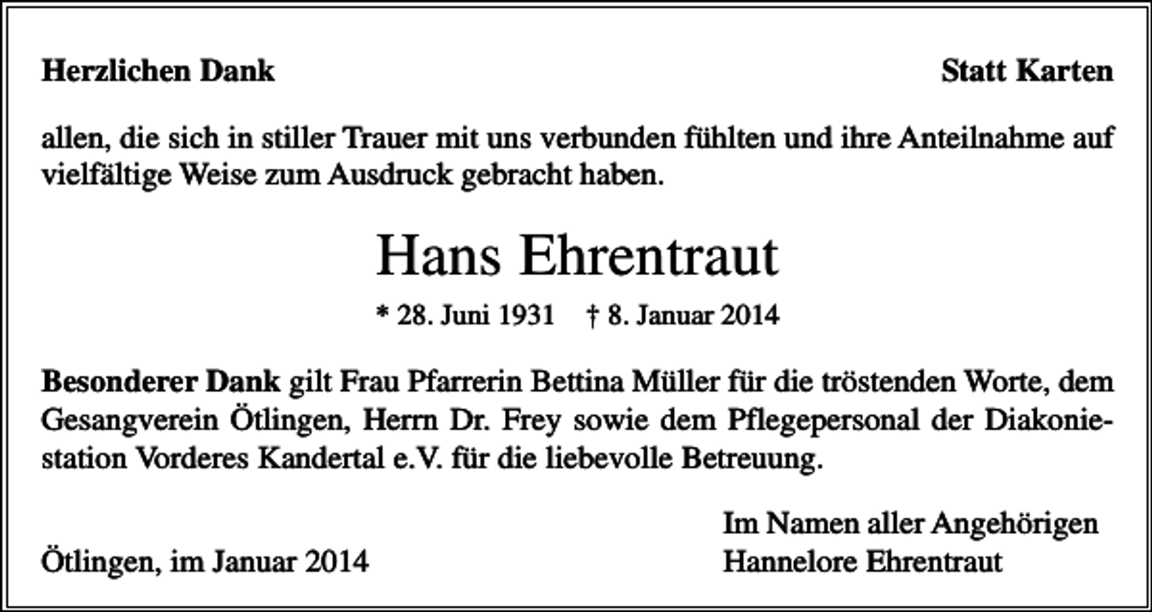 <p>Herzlichen Dank</p><p>Statt Karten</p><p>allen, die sich in stiller Trauer mit uns verbunden fühlten und ihre Anteilnahme auf<br />vielfältige Weise zum Ausdruck gebracht haben.</p><p>Hans Ehrentraut<br />* 28. Juni 1931</p><p>† 8. Januar 2014</p><p>Besonderer Dank gilt Frau Pfarrerin Bettina Müller für die tröstenden Worte, dem<br />Gesangverein Ötlingen, Herrn Dr. Frey sowie dem Pflegepersonal der Diakoniestation Vorderes Kandertal e.V. für die liebevolle Betreuung.<br />Ötlingen, im Januar 2014</p><p>Im Namen aller Angehörigen<br />Hannelore Ehrentraut</p>