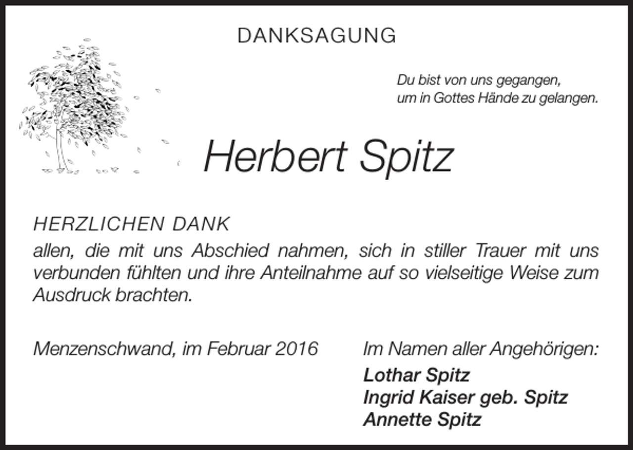 <p>DANKSAGUNG<br />Du bist von uns gegangen,<br />um in Gottes Hände zu gelangen.</p><p>Herbert Spitz<br />HERZLICHEN DANK<br />allen, die mit uns Abschied nahmen, sich in stiller Trauer mit uns<br />­verbunden fühlten und ihre Anteilnahme auf so vielseitige Weise zum<br />Ausdruck brachten.<br />Menzenschwand, im Februar 2016</p><p>Im Namen aller Angehörigen:<br />Lothar Spitz<br />Ingrid Kaiser geb. Spitz<br />Annette Spitz</p>