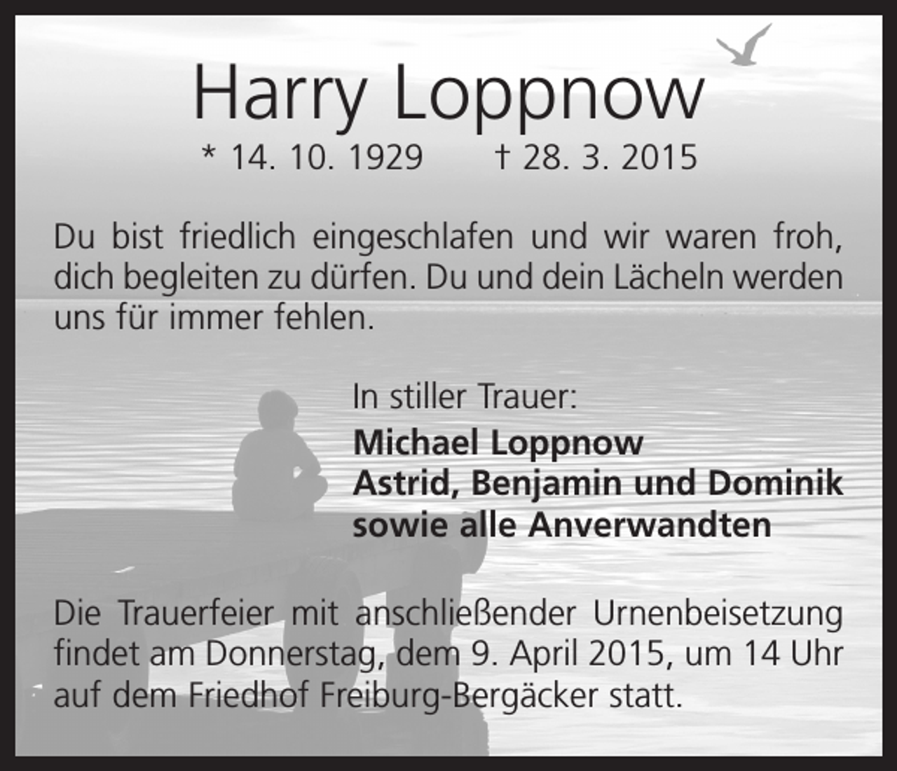 <p>Harry Loppnow<br />* 14. 10. 1929 † 28. 3. 2015<br />Du bist friedlich eingeschlafen und wir waren froh,<br />dich begleiten zu dürfen. Du und dein Lächeln ­werden<br />uns für immer fehlen.<br />In stiller Trauer:<br />Michael Loppnow<br />Astrid, Benjamin und Dominik<br />sowie alle Anverwandten<br />Die Trauerfeier mit anschließender Urnenbeisetzung<br />findet am Donnerstag, dem 9. April 2015, um 14 Uhr<br />auf dem Friedhof Freiburg-Bergäcker statt.</p>