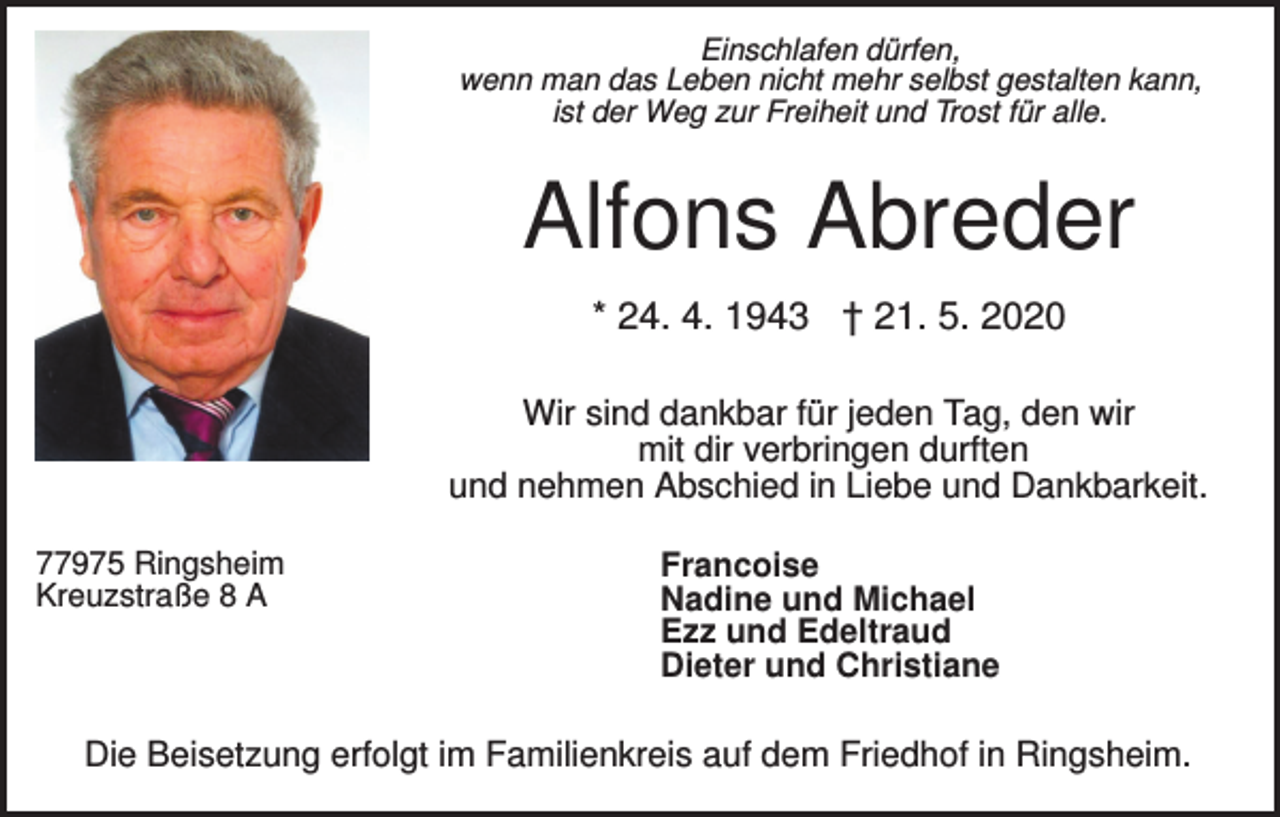 <p>Einschlafen dürfen,<br />wenn man das Leben nicht mehr selbst gestalten kann,<br />ist der Weg zur Freiheit und Trost für alle.</p><p>Alfons Abreder<br />* 24. 4. 1943 † 21. 5. 2020<br />Wir sind dankbar für jeden Tag, den wir<br />mit dir verbringen durften<br />und nehmen Abschied in Liebe und Dankbarkeit.<br />77975 Ringsheim<br />Kreuzstraße 8 A</p><p>Francoise<br />Nadine und Michael<br />Ezz und Edeltraud<br />Dieter und Christiane</p><p>Die Beisetzung erfolgt im Familienkreis auf dem Friedhof in Ringsheim.</p>