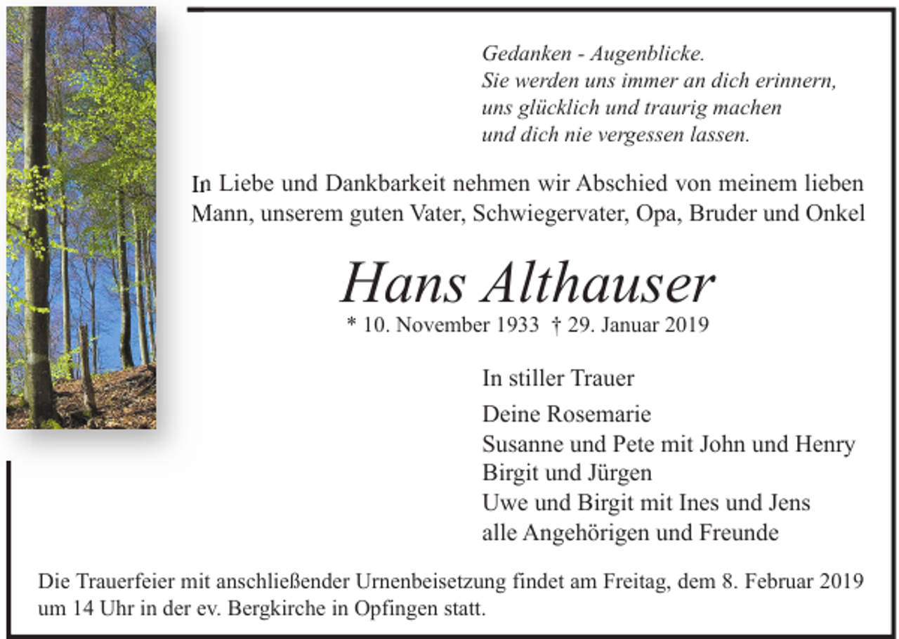 <p>Gedanken - Augenblicke.<br />Sie werden uns immer an dich erinnern,<br />uns glücklich und traurig machen<br />und dich nie vergessen lassen.</p><p>In Liebe und Dankbarkeit nehmen wir Abschied von meinem lieben<br />Mann, unserem guten Vater, Schwiegervater, Opa, Bruder und Onkel</p><p>Hans Althauser<br />* 10. November 1933 † 29. Januar 2019</p><p>In stiller Trauer<br />Deine Rosemarie<br />Susanne und Pete mit John und Henry<br />Birgit und Jürgen<br />Uwe und Birgit mit Ines und Jens<br />alle Angehörigen und Freunde<br />Die Trauerfeier mit anschließender Urnenbeisetzung findet am Freitag, dem 8. Februar 2019<br />um 14 Uhr in der ev. Bergkirche in Opfingen statt.</p>