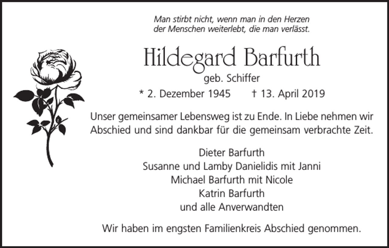 <p>Man stirbt nicht, wenn man in den Herzen<br />der Menschen weiterlebt, die man verlässt.</p><p>Hildegard Barfurth</p><p>geb. Schiffer<br />* 2. Dezember 1945 † 13. April 2019<br />Unser gemeinsamer Lebensweg ist zu Ende. In Liebe nehmen wir<br />Abschied und sind dankbar für die gemeinsam verbrachte Zeit.<br />Dieter Barfurth<br />Susanne und Lamby Danielidis mit Janni<br />Michael Barfurth mit Nicole<br />Katrin Barfurth<br />und alle Anverwandten<br />Wir haben im engsten Familienkreis Abschied genommen.</p>