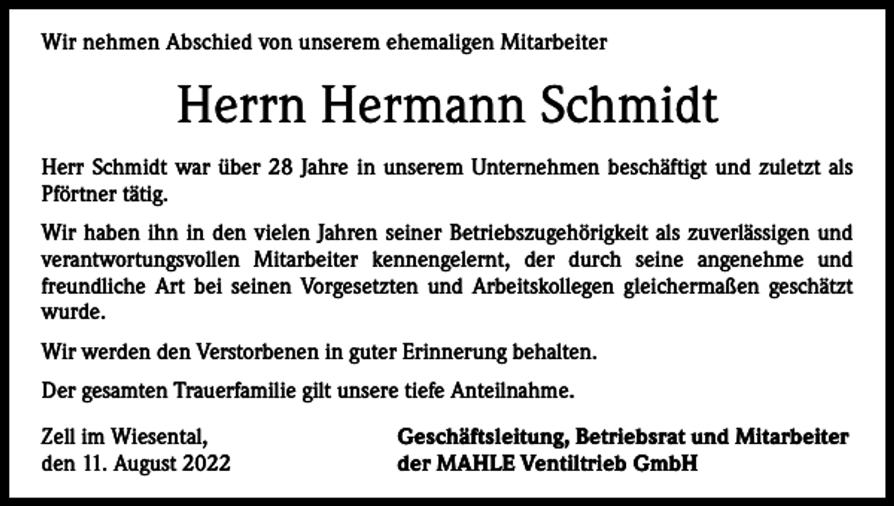 <p>Wir<br />nehmen Abschied<br />Abschiedvon<br />vonunserer<br />unserem<br />ehemaligen<br />Mitarbeiter<br />Wir nehmen<br />ehemaligen<br />Mitarbeiterin</p><p>Herrn<br />Hermann<br />Schmidt<br />Frau<br />Gerda<br />Schnekenburger<br />Herr<br />Schmidt war über<br />Jahre<br />in unserem<br />Unternehmen<br />beschäftigt<br />undSiezuletzt<br />als<br />Frau Schnekenburger<br />war28<br />über<br />22 Jahre<br />in unserem<br />Unternehmen<br />beschäftigt.<br />war viele<br />Pförtner<br />tätig.<br />Jahre als kaufmännische Angestellte im Labor tätig.<br />Wir<br />haben sie<br />ihnininden<br />denvielen<br />vielenJahren<br />Jahrenihrer<br />seiner<br />Betriebszugehörigkeit<br />Wir haben<br />Betriebszugehörigkeit<br />als als<br />einezuverlässigen<br />zuverlässige und<br />und<br />verantwortungsvollen<br />Mitarbeiter<br />kennengelernt,<br />der<br />durch<br />seine<br />angenehme<br />und<br />verantwortungsvolle Mitarbeiterin kennen gelernt, die durch ihre angenehme und freundfreundliche<br />seinen Vorgesetzten<br />und Arbeitskollegen<br />gleichermaßen<br />geschätzt<br />liche Art bei Art<br />ihrenbeiVorgesetzten<br />und Arbeitskollegen<br />gleichermaßen<br />geschätzt wurde.<br />wurde.<br />Wir werden die Verstorbene in guter Erinnerung behalten.<br />Wir werden den Verstorbenen in guter Erinnerung behalten.<br />Der gesamten Trauerfamilie gilt unsere tiefe Anteilnahme.<br />Der gesamten Trauerfamilie gilt unsere tiefe Anteilnahme.<br />Zell im Wiesental,<br />Geschäftsleitung, Betriebsrat und Mitarbeiter<br />Zell im Wiesental,<br />Geschäftsleitung, Betriebsrat und Mitarbeiter<br />den 15. Dezember 2021<br />der MAHLE Ventiltrieb GmbH<br />den 11. August 2022<br />der MAHLE Ventiltrieb GmbH</p>