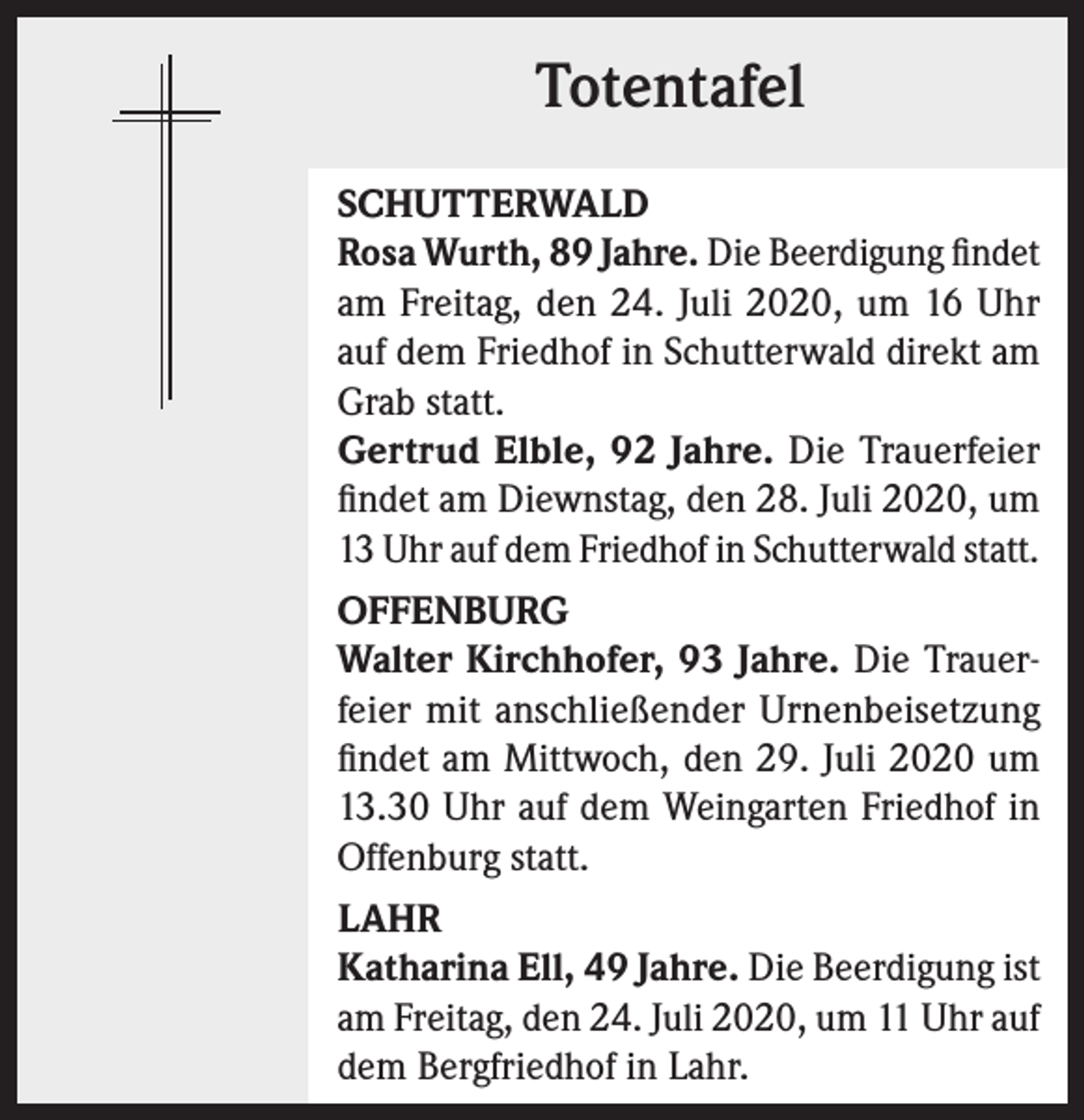 <p>Totentafel<br />SCHUTTERWALD<br />Rosa Wurth, 89 Jahre. Die Beerdigung findet<br />am Freitag, den 24. Juli 2020, um 16 Uhr<br />auf dem Friedhof in Schutterwald direkt am<br />Grab statt.<br />Gertrud Elble, 92 Jahre. Die Trauerfeier<br />findet am Diewnstag, den 28. Juli 2020, um<br />13 Uhr auf dem Friedhof in Schutterwald statt.<br />OFFENBURG<br />Walter Kirchhofer, 93 Jahre. Die Trauerfeier mit anschließender Urnenbeisetzung<br />findet am Mittwoch, den 29. Juli 2020 um<br />13.30 Uhr auf dem Weingarten Friedhof in<br />Offenburg statt.<br />LAHR<br />Katharina Ell, 49 Jahre. Die Beerdigung ist<br />am Freitag, den 24. Juli 2020, um 11 Uhr auf<br />dem Bergfriedhof in Lahr.</p>