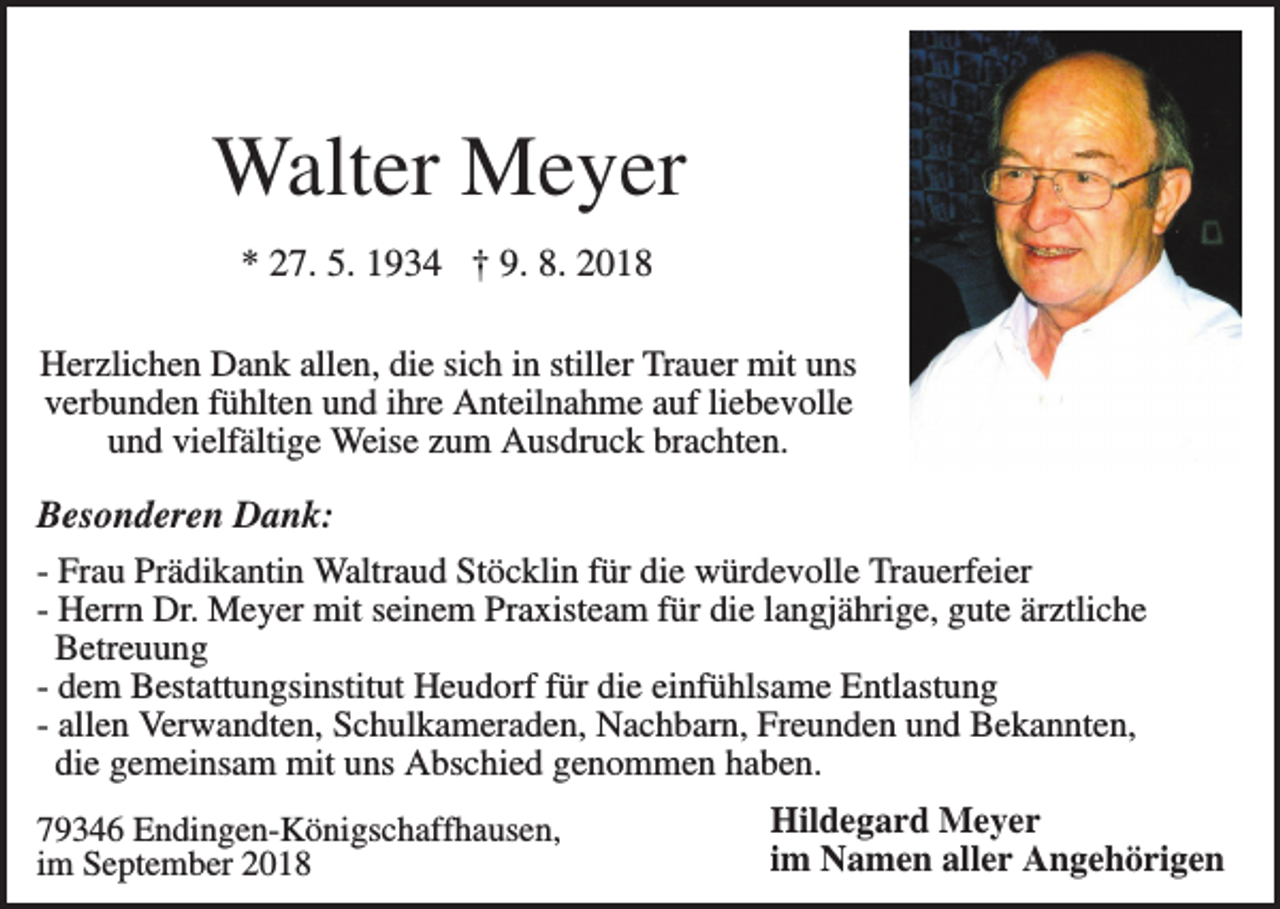 <p>Walter Meyer<br />* 27. 5. 1934 † 9. 8. 2018<br />Herzlichen Dank allen, die sich in stiller Trauer mit uns<br />verbunden fühlten und ihre Anteilnahme auf liebevolle<br />und vielfältige Weise zum Ausdruck brachten.</p><p>Besonderen Dank:<br />- Frau Prädikantin Waltraud Stöcklin für die würdevolle Trauerfeier<br />- Herrn Dr. Meyer mit seinem Praxisteam für die langjährige, gute ärztliche<br />Betreuung<br />- dem Bestattungsinstitut Heudorf für die einfühlsame Entlastung<br />- allen Verwandten, Schulkameraden, Nachbarn, Freunden und Bekannten,<br />die gemeinsam mit uns Abschied genommen haben.<br />79346 Endingen-Königschaffhausen,<br />im September 2018</p><p>Hildegard Meyer<br />im Namen aller Angehörigen</p>