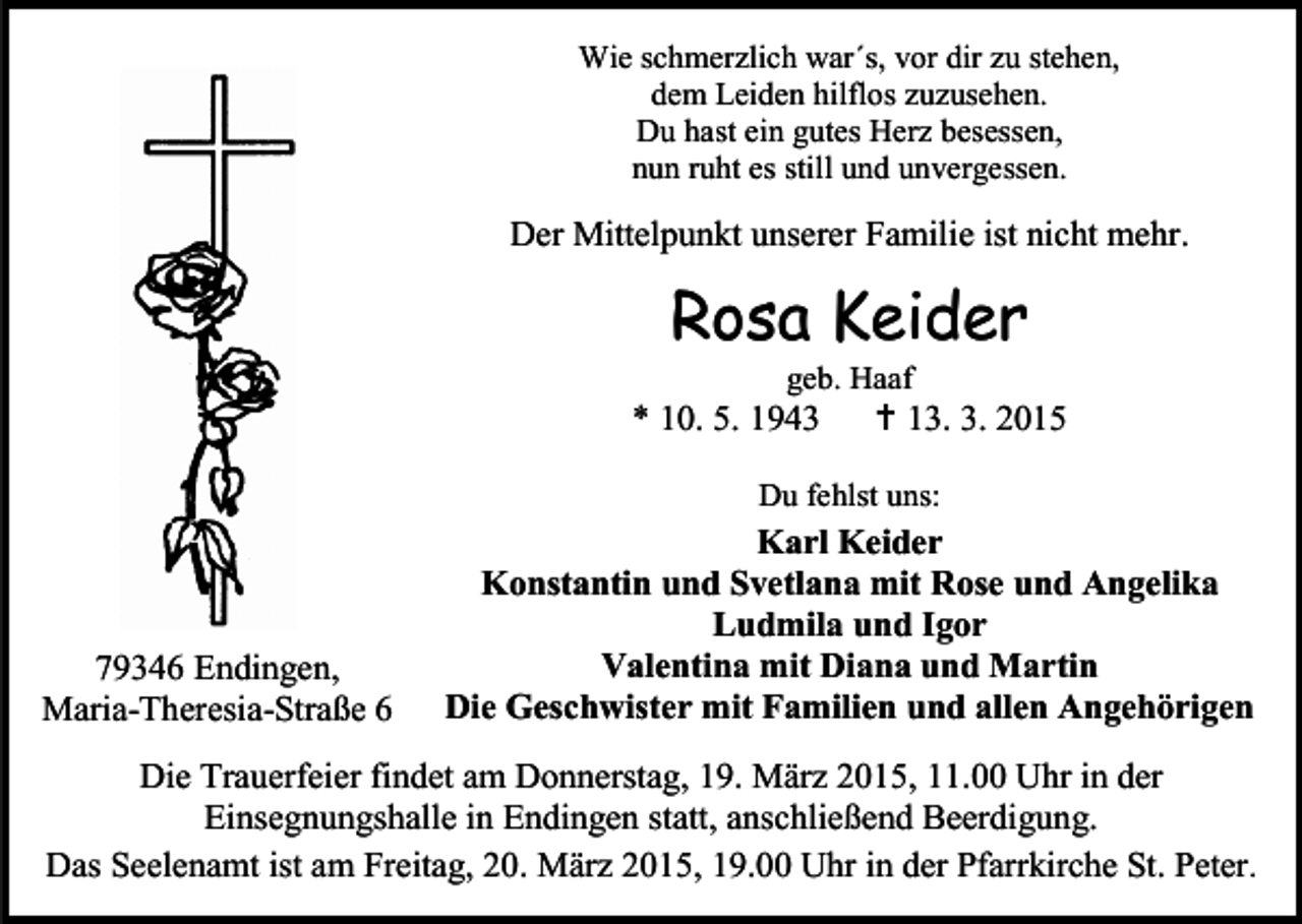 <p>Wie schmerzlich war´s, vor dir zu stehen,<br />dem Leiden hilflos zuzusehen.<br />Du hast ein gutes Herz besessen,<br />nun ruht es still und unvergessen.</p><p>Der Mittelpunkt unserer Familie ist nicht mehr.</p><p>Rosa Keider<br />geb. Haaf</p><p>* 10. 5. 1943</p><p> 13. 3. 2015</p><p>Du fehlst uns:</p><p>79346 Endingen,<br />Maria-Theresia-Straße 6</p><p>Karl Keider<br />Konstantin und Svetlana mit Rose und Angelika<br />Ludmila und Igor<br />Valentina mit Diana und Martin<br />Die Geschwister mit Familien und allen Angehörigen</p><p>Die Trauerfeier findet am Donnerstag, 19. März 2015, 11.00 Uhr in der<br />Einsegnungshalle in Endingen statt, anschließend Beerdigung.<br />Das Seelenamt ist am Freitag, 20. März 2015, 19.00 Uhr in der Pfarrkirche St. Peter.</p>