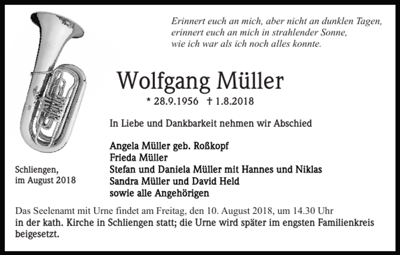 <p>Erinnert euch an mich, aber nicht an dunklen Tagen,<br />erinnert euch an mich in strahlender Sonne,<br />wie ich war als ich noch alles konnte.</p><p>Wolfgang Müller<br />* 28.9.1956 † 1.8.2018<br />In Liebe und Dankbarkeit nehmen wir Abschied</p><p>Schliengen,<br />im August 2018</p><p>Das Seelenamt mit Urne findet am Freitag, den 10. August 2018, um 14.30 Uhr<br />in der kath. Kirche in Schliengen statt; die Urne wird später im engsten Familienkreis<br />beigesetzt.</p>