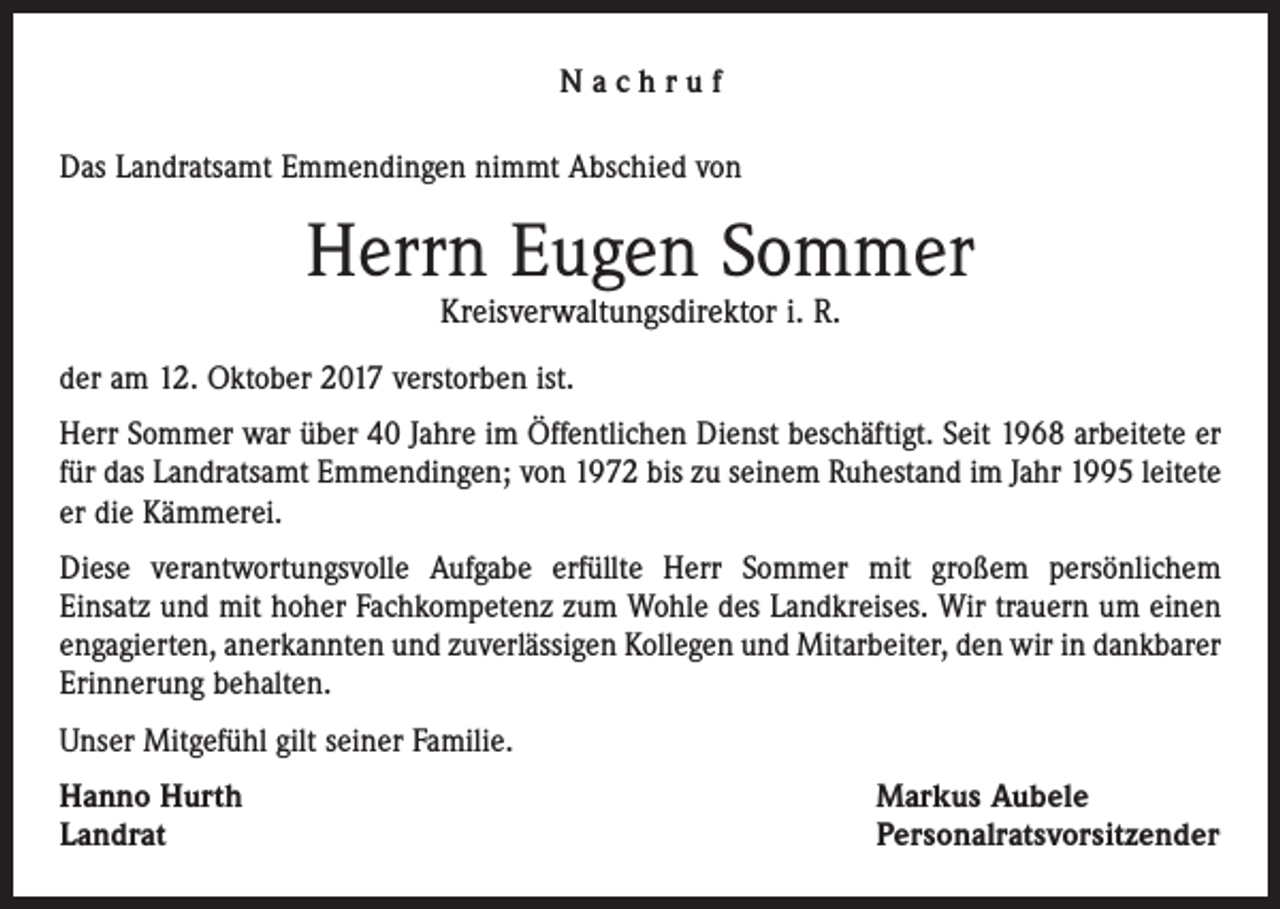 <p>Nachruf<br />Das Landratsamt Emmendingen nimmt Abschied von</p><p>Herrn Eugen Sommer<br />Kreisverwaltungsdirektor i. R.</p><p>der am 12. Oktober 2017 verstorben ist.<br />Herr Sommer war über 40 Jahre im Öffentlichen Dienst beschäftigt. Seit 1968 arbeitete er<br />für das Landratsamt Emmendingen; von 1972 bis zu seinem Ruhestand im Jahr 1995 leitete<br />er die Kämmerei.<br />Diese verantwortungsvolle Aufgabe erfüllte Herr Sommer mit großem persönlichem<br />Einsatz und mit hoher Fachkompetenz zum Wohle des Landkreises. Wir trauern um einen<br />­engagierten, anerkannten und zuverlässigen Kollegen und Mitarbeiter, den wir in dankbarer<br />Erinnerung behalten.<br />Unser Mitgefühl gilt seiner Familie.<br />Hanno Hurth<br />Landrat</p><p>Markus Aubele<br />Personalratsvorsitzender</p>