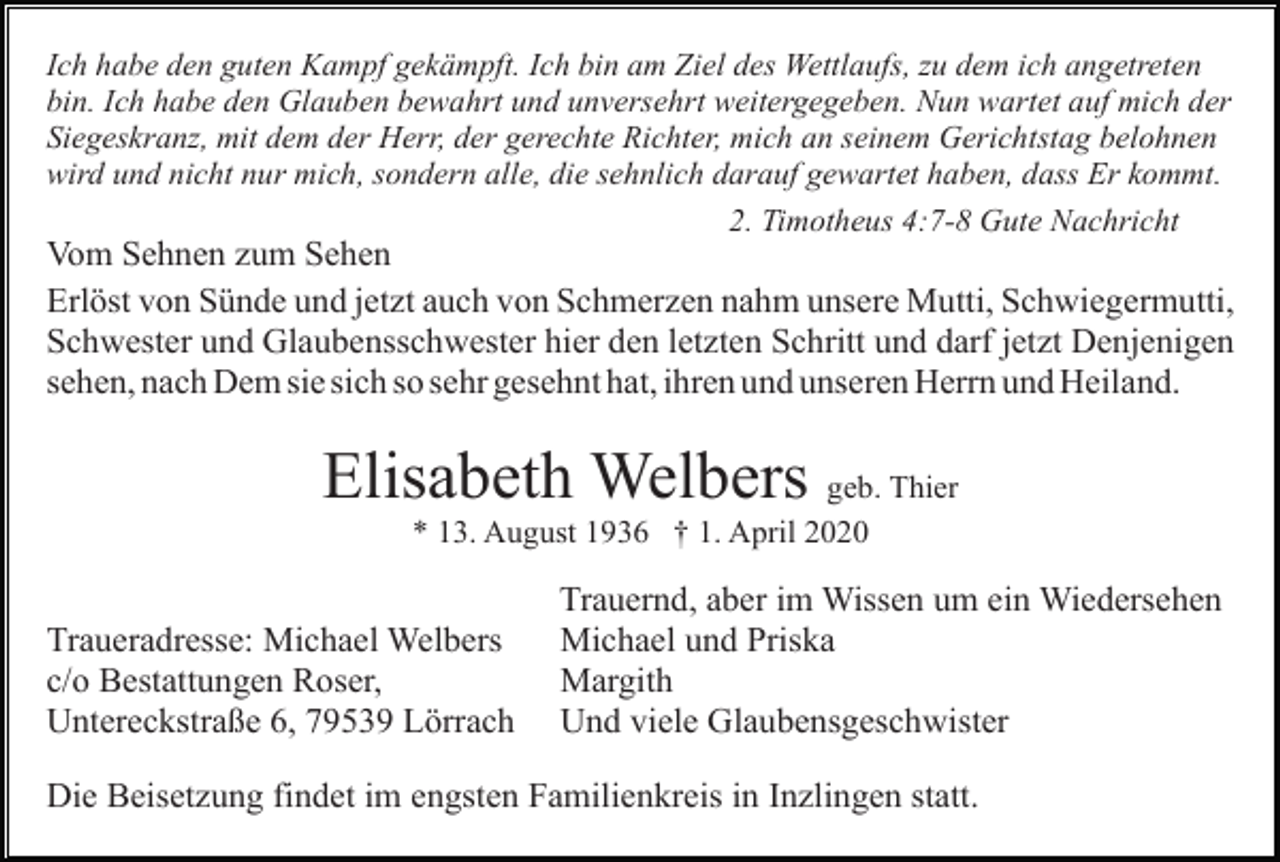 <p>Ich habe den guten Kampf gekämpft. Ich bin am Ziel des Wettlaufs, zu dem ich angetreten<br />bin. Ich habe den Glauben bewahrt und unversehrt weitergegeben. Nun wartet auf mich der<br />Siegeskranz, mit dem der Herr, der gerechte Richter, mich an seinem Gerichtstag belohnen<br />wird und nicht nur mich, sondern alle, die sehnlich darauf gewartet haben, dass Er kommt.<br />2. Timotheus 4:7-8 Gute Nachricht</p><p>Vom Sehnen zum Sehen<br />Erlöst von Sünde und jetzt auch von Schmerzen nahm unsere Mutti, Schwiegermutti,<br />Schwester und Glaubensschwester hier den letzten Schritt und darf jetzt Denjenigen<br />sehen, nach Dem sie sich so sehr gesehnt hat, ihren und unseren Herrn und Heiland.</p><p>Elisabeth Welbers geb. Thier<br />* 13. August 1936 † 1. April 2020</p><p>Traueradresse: Michael Welbers<br />c/o Bestattungen Roser,<br />Untereckstraße 6, 79539 Lörrach</p><p>Trauernd, aber im Wissen um ein Wiedersehen<br />Michael und Priska<br />Margith<br />Und viele Glaubensgeschwister</p><p>Die Beisetzung findet im engsten Familienkreis in Inzlingen statt.</p>
