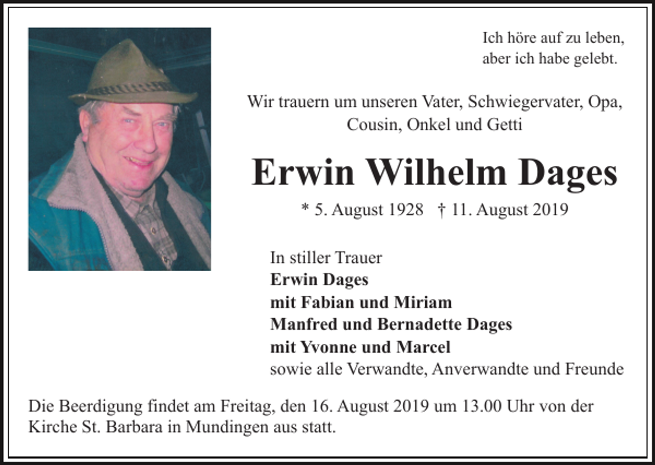 <p>Ich höre auf zu leben,<br />aber ich habe gelebt.</p><p>Wir trauern um unseren Vater, Schwiegervater, Opa,<br />Cousin, Onkel und Getti</p><p>Erwin Wilhelm Dages<br />* 5. August 1928 † 11. August 2019<br />In stiller Trauer<br />Erwin Dages<br />mit Fabian und Miriam<br />Manfred und Bernadette Dages<br />mit Yvonne und Marcel<br />sowie alle Verwandte, Anverwandte und Freunde<br />Die Beerdigung findet am Freitag, den 16. August 2019 um 13.00 Uhr von der<br />Kirche St. Barbara in Mundingen aus statt.</p>