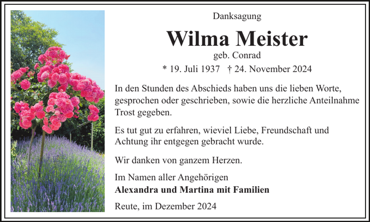 <p>Danksagung</p><p>Wilma Meister</p><p>geb. Conrad<br />* 19. Juli 1937 † 24. November 2024<br />In den Stunden des Abschieds haben uns die lieben Worte,<br />gesprochen oder geschrieben, sowie die herzliche Anteilnahme<br />Trost gegeben.<br />Es tut gut zu erfahren, wieviel Liebe, Freundschaft und<br />Achtung ihr entgegen gebracht wurde.<br />Wir danken von ganzem Herzen.<br />Im Namen aller Angehörigen<br />Alexandra und Martina mit Familien<br />Reute, im Dezember 2024</p>