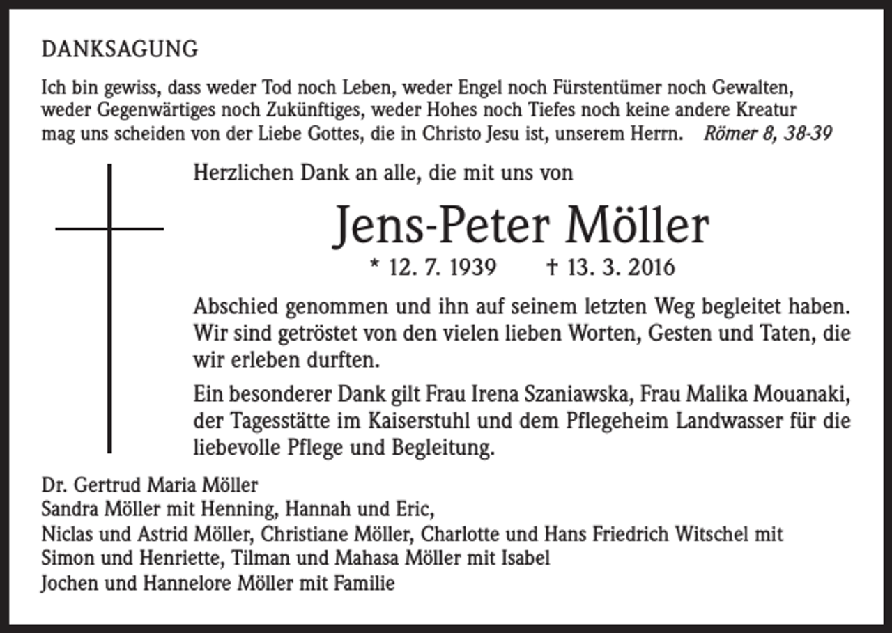 <p>Danksagung<br />Ich bin gewiss, dass weder Tod noch Leben, weder Engel noch Fürstentümer noch Gewalten,<br />weder Gegenwärtiges noch Zukünftiges, weder Hohes noch Tiefes noch keine andere Kreatur<br />mag uns scheiden von der Liebe Gottes, die in Christo Jesu ist, unserem Herrn. Römer 8, 38-39</p><p>Herzlichen Dank an alle, die mit uns von</p><p>Jens-Peter Möller<br />* 12. 7. 1939 † 13. 3. 2016</p><p>Abschied genommen und ihn auf seinem letzten Weg begleitet haben.<br />Wir sind getröstet von den vielen lieben Worten, Gesten und Taten, die<br />wir erleben durften.<br />Ein besonderer Dank gilt Frau Irena Szaniawska, Frau Malika Mouanaki,<br />der Tagesstätte im Kaiserstuhl und dem Pflegeheim Landwasser für die<br />liebevolle Pflege und Begleitung.<br />Dr. Gertrud Maria Möller<br />Sandra Möller mit Henning, Hannah und Eric,<br />Niclas und Astrid Möller, Christiane Möller, Charlotte und Hans Friedrich Witschel mit<br />Simon und Henriette, Tilman und Mahasa Möller mit Isabel<br />Jochen und Hannelore Möller mit Familie</p>