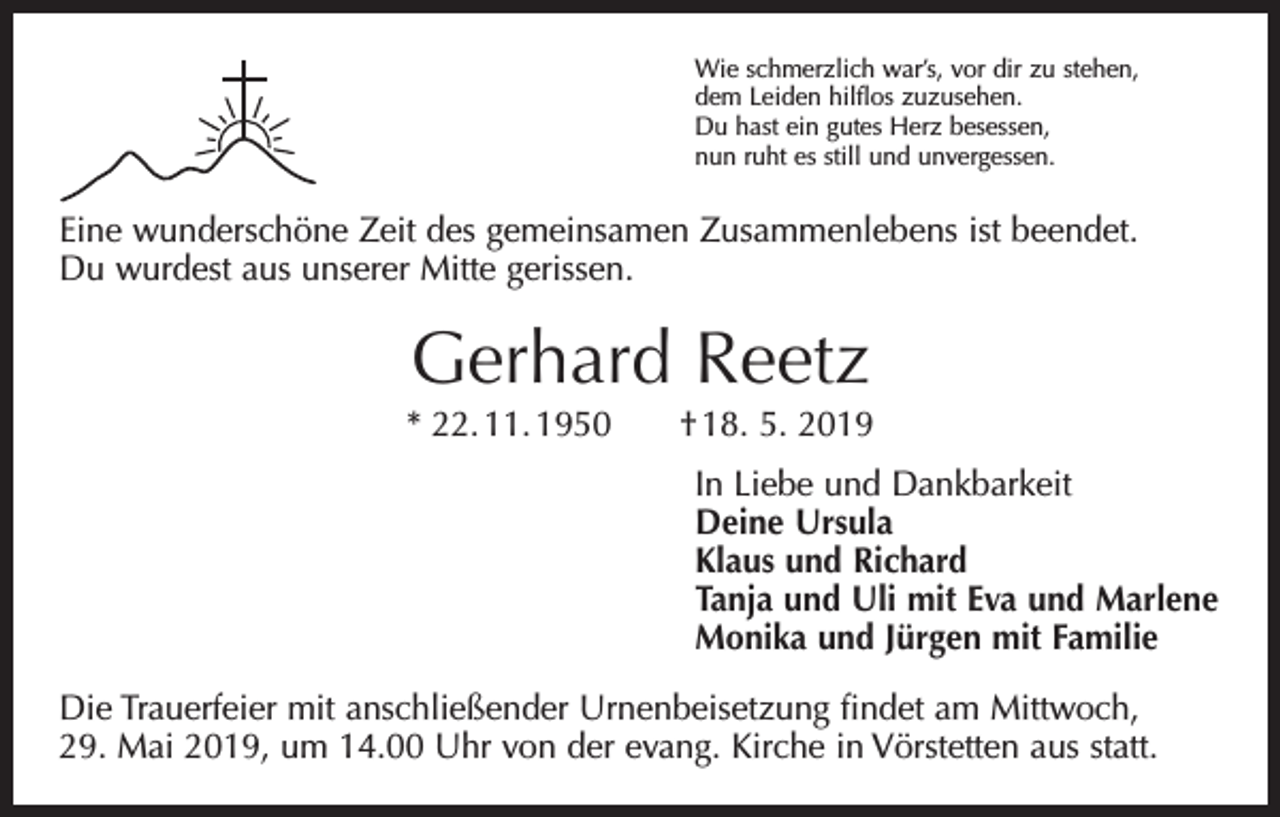 <p>Wie schmerzlich war’s, vor dir zu stehen,<br />dem Leiden hilflos zuzusehen.<br />Du hast ein gutes Herz besessen,<br />nun ruht es still und unvergessen.</p><p>Eine wunderschöne Zeit des gemeinsamen Zusammenlebens ist beendet.<br />Du wurdest aus unserer Mitte gerissen.</p><p>Gerhard Reetz</p><p>* 22. 11. 1950 † 18. 5. 2019<br />In Liebe und Dankbarkeit<br />Deine Ursula<br />Klaus und Richard<br />Tanja und Uli mit Eva und Marlene<br />Monika und Jürgen mit Familie<br />Die Trauerfeier mit anschließender Urnenbeisetzung findet am Mittwoch,<br />29. Mai 2019, um 14.00 Uhr von der evang. Kirche in Vörstetten aus statt.</p>