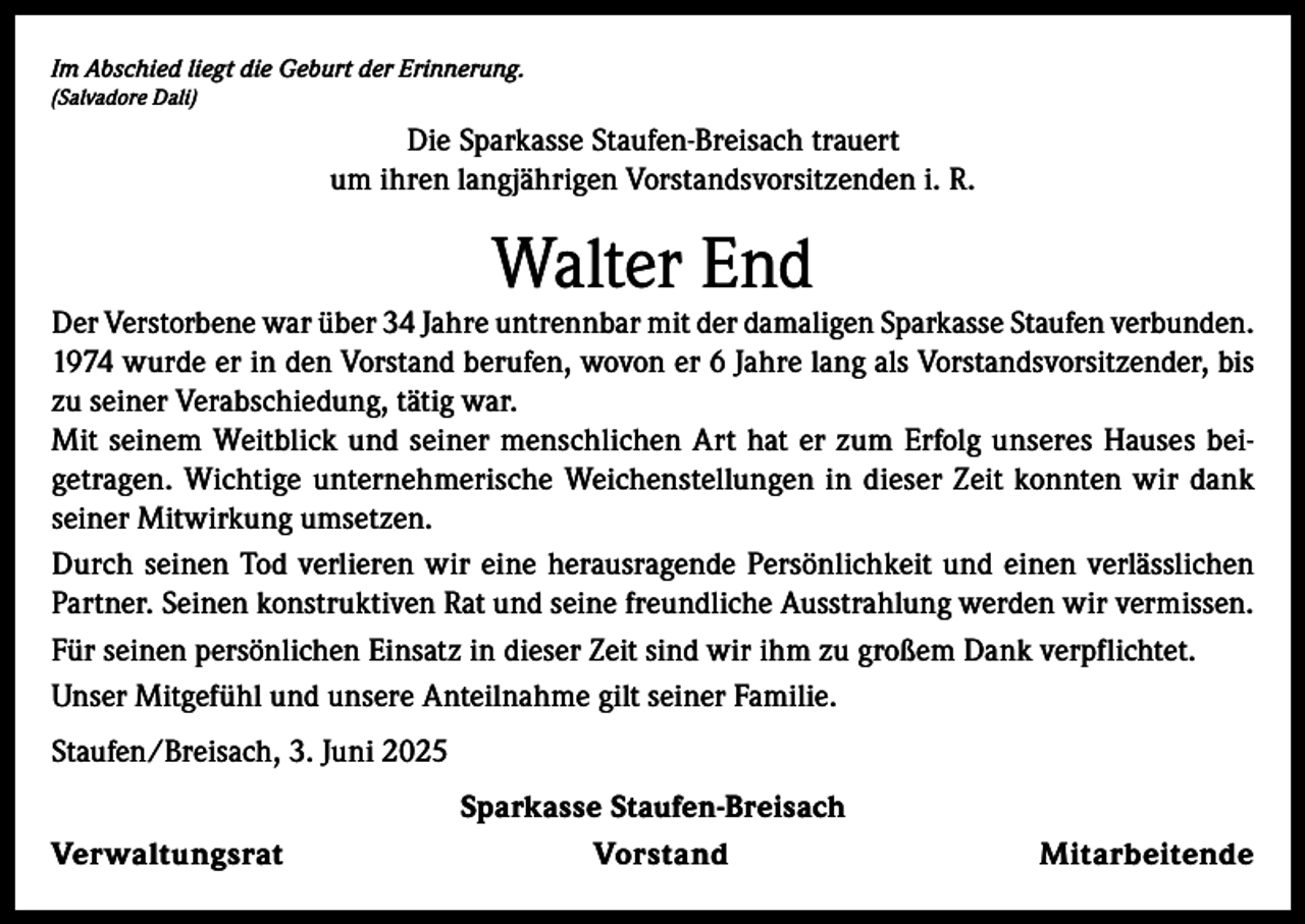<p>Im Abschied liegt die Geburt der Erinnerung.<br />(Salvadore Dali)</p><p>Die Sparkasse Staufen-Breisach trauert<br />um ihren langjährigen Vorstandsvorsitzenden i. R.</p><p>Walter End</p><p>Der Verstorbene war über 34 Jahre untrennbar mit der damaligen Sparkasse Staufen verbunden.<br />1974 wurde er in den Vorstand berufen, wovon er 6 Jahre lang als Vorstandsvorsitzender, bis<br />zu seiner Verabschiedung, tätig war.<br />Mit seinem Weitblick und seiner menschlichen Art hat er zum Erfolg unseres Hauses beigetragen. Wichtige unternehmerische Weichenstellungen in dieser Zeit konnten wir dank<br />seiner Mitwirkung umsetzen.<br />Durch seinen Tod verlieren wir eine herausragende Persönlichkeit und einen verlässlichen<br />Partner. Seinen konstruktiven Rat und seine freundliche Ausstrahlung werden wir vermissen.<br />Für seinen persönlichen Einsatz in dieser Zeit sind wir ihm zu großem Dank verpflichtet.<br />Unser Mitgefühl und unsere Anteilnahme gilt seiner Familie.<br />Staufen/Breisach, 3. Juni 2025<br />Verwaltungsrat</p><p>Sparkasse Staufen-Breisach<br />Vorstand</p><p>Mitarbeitende</p>