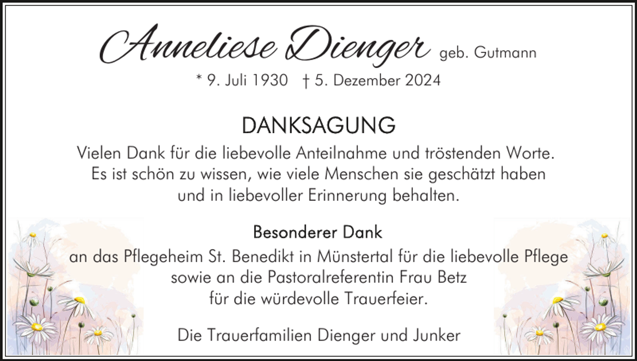 <p>Anneliese Dienger</p><p>geb. Gutmann</p><p>* 9. Juli 1930 † 5. Dezember 2024</p><p>Vielen Dank für die liebevolle Anteilnahme und tröstenden Worte.<br />Es ist schön zu wissen, wie viele Menschen sie geschätzt haben<br />und in liebevoller Erinnerung behalten.<br />an das Pflegeheim St. Benedikt in Münstertal für die liebevolle Pflege<br />sowie an die Pastoralreferentin Frau Betz<br />für die würdevolle Trauerfeier.<br />Die Trauerfamilien Dienger und Junker</p>