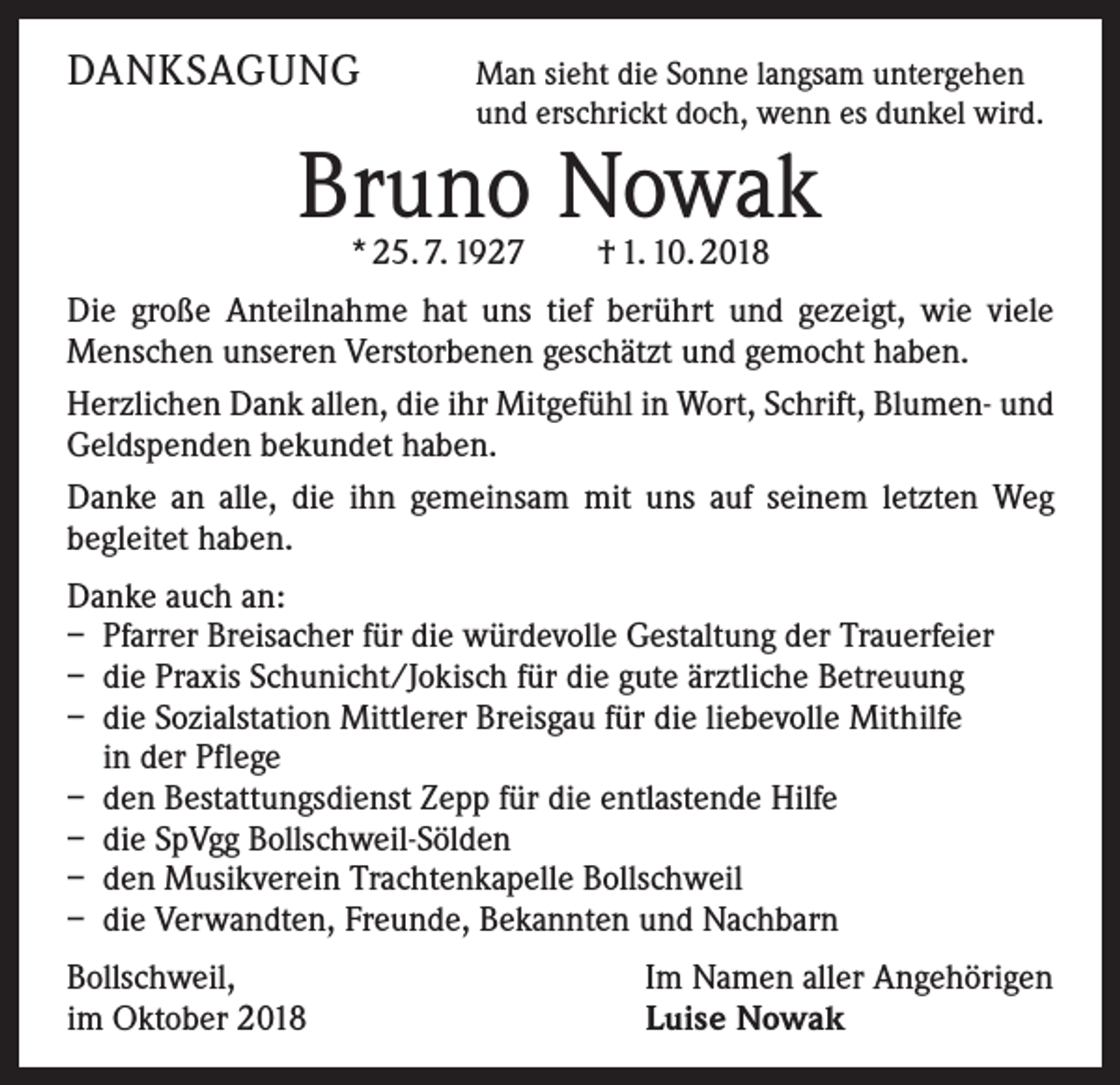 <p>DANKSAGUNG</p><p>M<br />an sieht die Sonne langsam untergehen<br />und erschrickt doch, wenn es dunkel wird.</p><p>Bruno Nowak<br />* 25. 7. 1927 † 1. 10. 2018</p><p>Die große Anteilnahme hat uns tief berührt und gezeigt, wie viele<br />Menschen unseren Verstorbenen geschätzt und gemocht haben.<br />Herzlichen Dank allen, die ihr Mitgefühl in Wort, Schrift, Blumen- und<br />Geldspenden bekundet haben.<br />Danke an alle, die ihn gemeinsam mit uns auf seinem letzten Weg<br />­begleitet haben.<br />Danke auch an:<br />– Pfarrer Breisacher für die würdevolle Gestaltung der Trauerfeier<br />– die Praxis Schunicht/Jokisch für die gute ärztliche Betreuung<br />– die Sozialstation Mittlerer Breisgau für die liebevolle Mithilfe<br />in der Pflege<br />– den Bestattungsdienst Zepp für die entlastende Hilfe<br />– die SpVgg Bollschweil-Sölden<br />– den Musikverein Trachtenkapelle Bollschweil<br />– die Verwandten, Freunde, Bekannten und Nachbarn<br />Bollschweil,<br />im Oktober 2018</p><p>Im Namen aller Angehörigen<br />Luise Nowak</p>