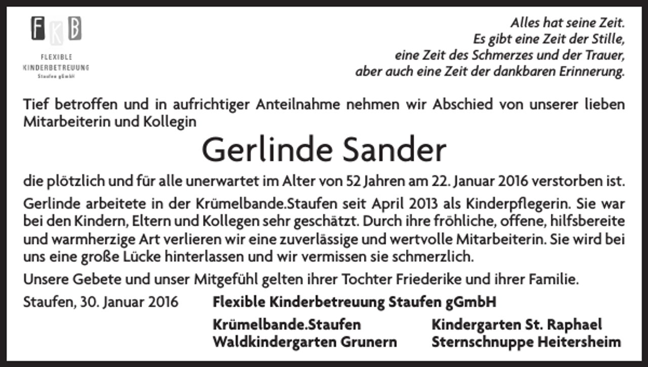 <p>Alles hat seine Zeit.<br />Es gibt eine Zeit der Stille,<br />eine Zeit des Schmerzes und der Trauer,<br />aber auch eine Zeit der dankbaren Erinnerung.</p><p>Tief betroffen und in aufrichtiger Anteilnahme nehmen wir Abschied von unserer lieben<br />Mitarbeiterin und Kollegin</p><p>Gerlinde Sander</p><p>die plötzlich und für alle unerwartet im Alter von 52 Jahren am 22. Januar 2016 verstorben ist.<br />Gerlinde arbeitete in der Krümelbande.Staufen seit April 2013 als Kinderpflegerin. Sie war<br />bei den Kindern, Eltern und Kollegen sehr geschätzt. Durch ihre fröhliche, offene, hilfsbereite<br />und warmherzige Art verlieren wir eine zuverlässige und wertvolle Mitarbeiterin. Sie wird bei<br />uns eine große Lücke hinterlassen und wir vermissen sie schmerzlich.<br />Unsere Gebete und unser Mitgefühl gelten ihrer Tochter Friederike und ihrer Familie.<br />Staufen, 30. Januar 2016<br />Flexible Kinderbetreuung Staufen gGmbH</p><p>Krümelbande.Staufen<br />Kindergarten St. Raphael</p><p>Waldkindergarten Grunern<br />Sternschnuppe Heitersheim</p>