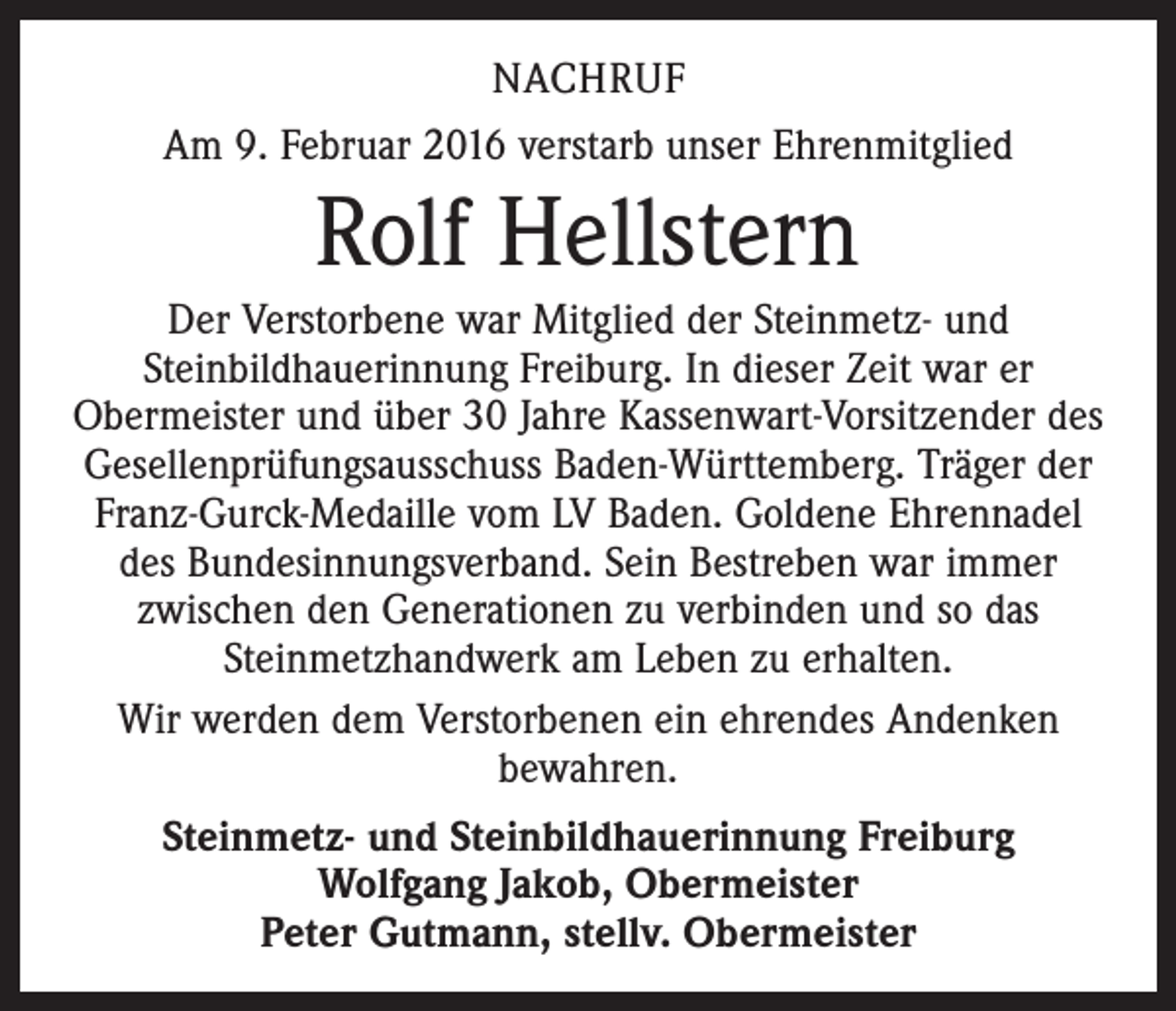 <p>NACHRUF<br />Am 9. Februar 2016 verstarb unser Ehrenmitglied</p><p>Rolf Hellstern<br />Der Verstorbene war Mitglied der Steinmetz- und<br />Steinbildhauerinnung Freiburg. In dieser Zeit war er<br />Obermeister und über 30 Jahre Kassenwart-Vorsitzender des<br />Gesellen­prüfungsausschuss Baden-Württemberg. Träger der<br />Franz-Gurck-Medaille vom LV Baden. Goldene Ehrennadel<br />des Bundesinnungsverband. Sein Bestreben war immer<br />zwischen den Generationen zu verbinden und so das<br />Steinmetzhandwerk am Leben zu erhalten.<br />Wir werden dem Verstorbenen ein ehrendes Andenken<br />bewahren.<br />Steinmetz- und Steinbildhauerinnung Freiburg<br />Wolfgang Jakob, Obermeister<br />Peter Gutmann, stellv. Obermeister</p>