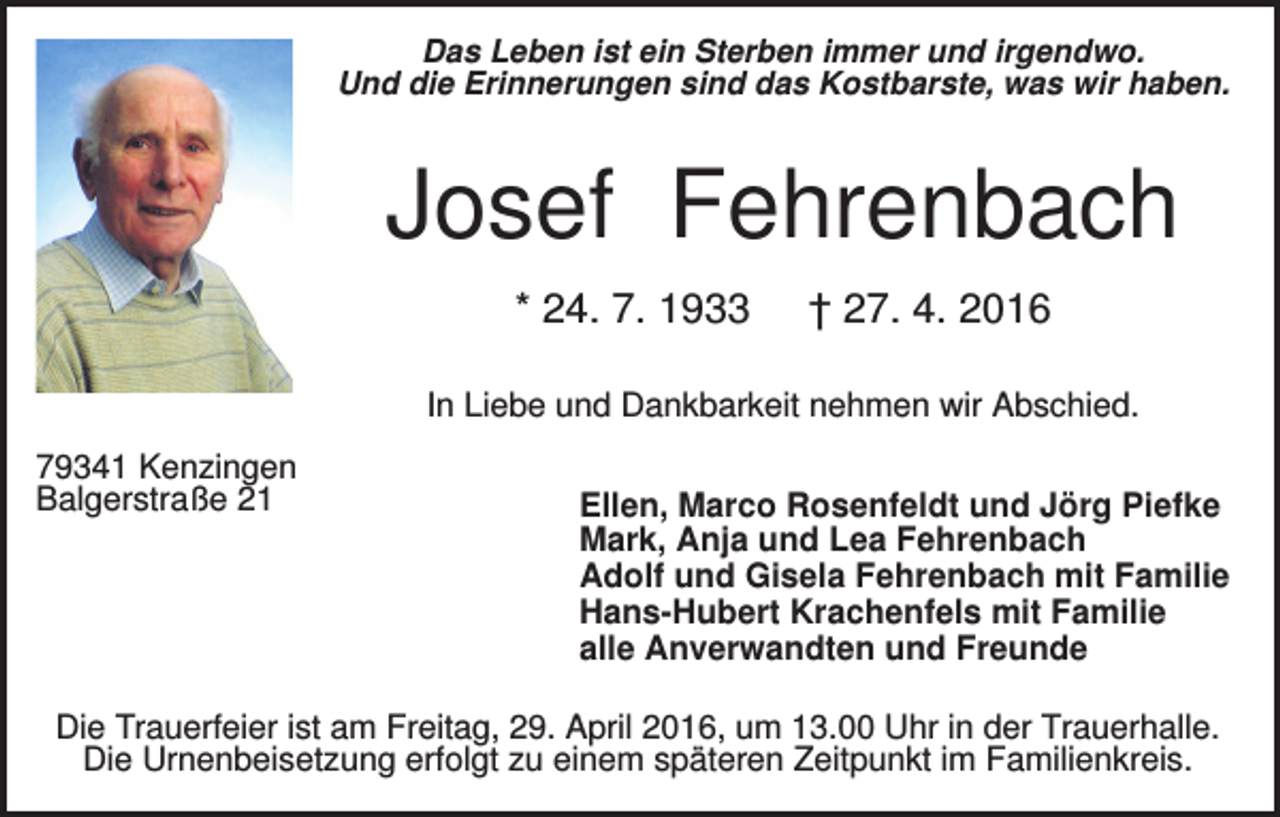 <p>Das Leben ist ein Sterben immer und irgendwo.<br />Und die Erinnerungen sind das Kostbarste, was wir haben.</p><p>Josef Fehrenbach<br />* 24. 7. 1933</p><p>† 27. 4. 2016</p><p>In Liebe und Dankbarkeit nehmen wir Abschied.<br />79341 Kenzingen<br />Balgerstraße 21</p><p>Ellen, Marco Rosenfeldt und Jörg Piefke<br />Mark, Anja und Lea Fehrenbach<br />Adolf und Gisela Fehrenbach mit Familie<br />Hans-Hubert Krachenfels mit Familie<br />alle Anverwandten und Freunde</p><p>Die Trauerfeier ist am Freitag, 29. April 2016, um 13.00 Uhr in der Trauerhalle.<br />Die Urnenbeisetzung erfolgt zu einem späteren Zeitpunkt im Familienkreis.</p>