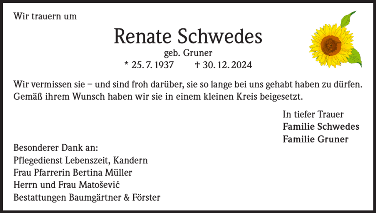 <p>Wir trauern um</p><p>Renate Schwedes<br />geb. Gruner<br />* 25. 7. 1937 † 30. 12. 2024</p><p>Wir vermissen sie – und sind froh darüber, sie so lange bei uns gehabt haben zu dürfen.<br />Gemäß ihrem Wunsch haben wir sie in einem kleinen Kreis beigesetzt.</p><p>Besonderer Dank an:<br />Pflegedienst Lebenszeit, Kandern<br />Frau Pfarrerin Bertina Müller<br />Herrn und Frau Matoševi´c<br />Bestattungen Baumgärtner &amp; Förster</p><p>In tiefer Trauer<br />Familie Schwedes<br />Familie Gruner</p>