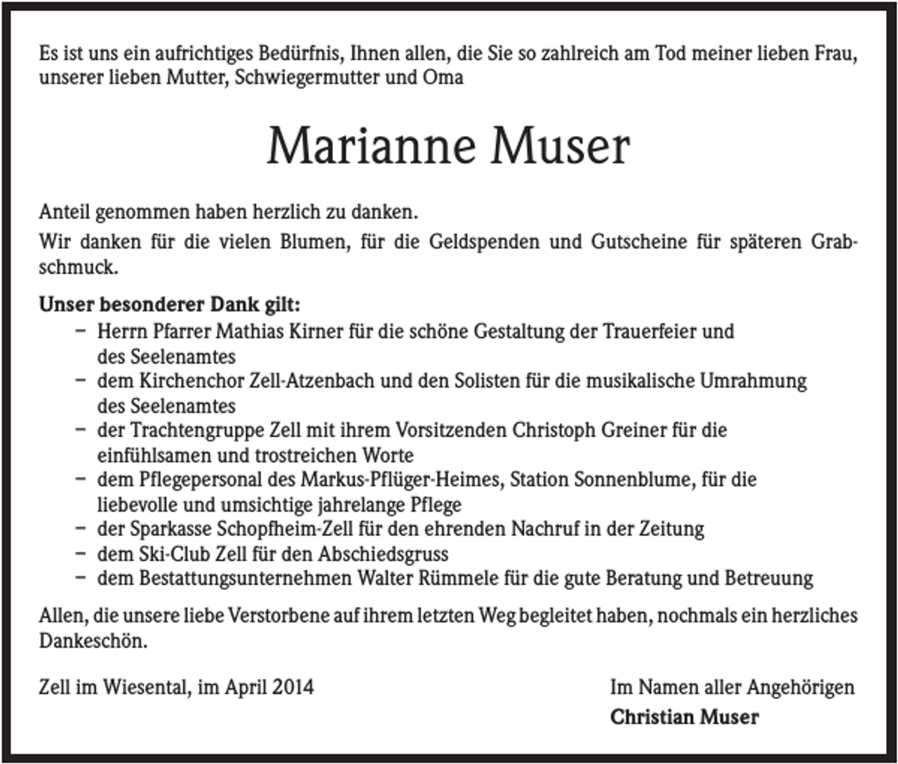 <p>Es ist uns ein aufrichtiges Bedürfnis, Ihnen allen, die Sie so zahlreich am Tod meiner lieben Frau,<br />unserer lieben Mutter, Schwiegermutter und Oma</p><p>Marianne Muser<br />Anteil genommen haben herzlich zu danken.<br />Wir danken für die vielen Blumen, für die Geldspenden und Gutscheine für späteren Grabschmuck.<br />Unser besonderer Dank gilt:<br />– Herrn Pfarrer Mathias Kirner für die schöne Gestaltung der Trauerfeier und<br />des Seelenamtes<br />– dem Kirchenchor Zell-Atzenbach und den Solisten für die musikalische Umrahmung<br />des Seelenamtes<br />– der Trachtengruppe Zell mit ihrem Vorsitzenden Christoph Greiner für die<br />einfühlsamen und trostreichen Worte<br />– dem Pflegepersonal des Markus-Pflüger-Heimes, Station Sonnenblume, für die<br />liebevolle und umsichtige jahrelange Pflege<br />– der Sparkasse Schopfheim-Zell für den ehrenden Nachruf in der Zeitung<br />– dem Ski-Club Zell für den Abschiedsgruss<br />– dem Bestattungsunternehmen Walter Rümmele für die gute Beratung und Betreuung<br />Allen, die unsere liebe Verstorbene auf ihrem letzten Weg begleitet haben, nochmals ein herzliches<br />Dankeschön.<br />Zell im Wiesental, im April 2014</p><p>Im Namen aller Angehörigen<br />Christian Muser</p>