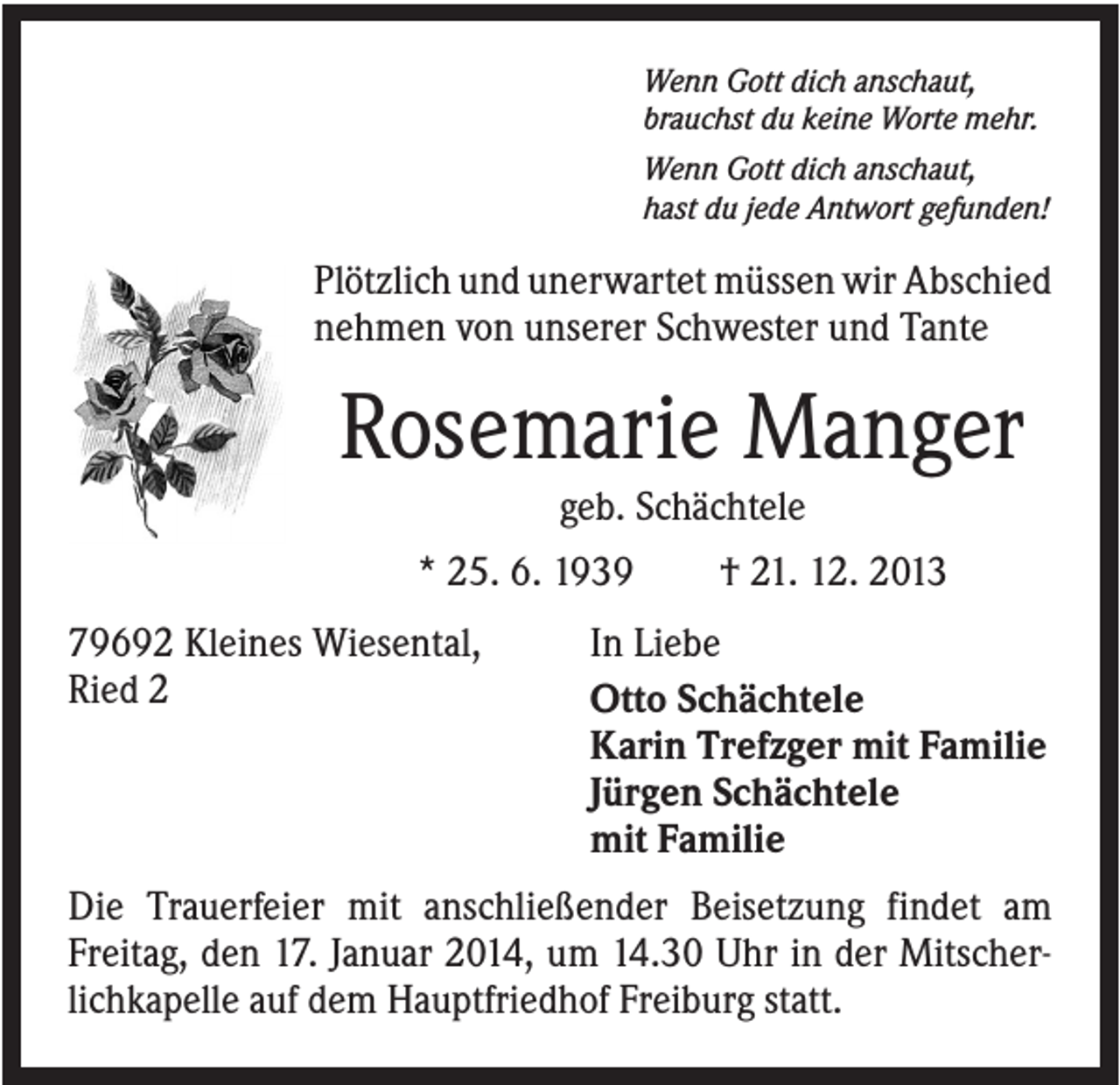 <p>Wenn Gott dich anschaut,<br />brauchst du keine Worte mehr.<br />Wenn Gott dich anschaut,<br />hast du jede Antwort gefunden!</p><p>Plötzlich und unerwartet müssen wir Abschied<br />nehmen von unserer Schwester und Tante</p><p>Rosemarie Manger<br />geb. Schächtele<br />* 25. 6. 1939<br />79692 Kleines Wiesental,<br />Ried 2</p><p>† 21. 12. 2013</p><p>In Liebe<br />Otto Schächtele<br />Karin Trefzger mit Familie<br />Jürgen Schächtele<br />mit Familie</p><p>Die Trauerfeier mit anschließender Beisetzung findet am<br />Freitag, den 17. Januar 2014, um 14.30 Uhr in der Mitscherlichkapelle auf dem Hauptfriedhof Freiburg statt.</p>