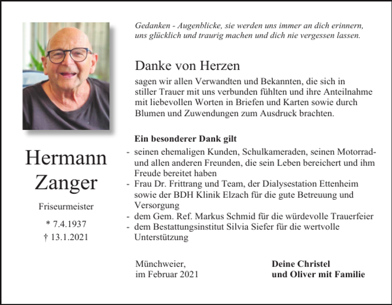 <p>Gedanken - Augenblicke, sie werden uns immer an dich erinnern,<br />uns glücklich und traurig machen und dich nie vergessen lassen.</p><p>Danke von Herzen<br />sagen wir allen Verwandten und Bekannten, die sich in<br />stiller Trauer mit uns verbunden fühlten und ihre Anteilnahme<br />mit liebevollen Worten in Briefen und Karten sowie durch<br />Blumen und Zuwendungen zum Ausdruck brachten.</p><p>Hermann<br />Zanger<br />Friseurmeister<br />* 7.4.1937<br />† 13.1.2021</p><p>Ein besonderer Dank gilt<br />- seinen ehemaligen Kunden, Schulkameraden, seinen Motorradund allen anderen Freunden, die sein Leben bereichert und ihm<br />Freude bereitet haben<br />- Frau Dr. Frittrang und Team, der Dialysestation Ettenheim<br />sowie der BDH Klinik Elzach für die gute Betreuung und<br />Versorgung<br />- dem Gem. Ref. Markus Schmid für die würdevolle Trauerfeier<br />- dem Bestattungsinstitut Silvia Siefer für die wertvolle<br />Unterstützung<br />Münchweier,<br />im Februar 2021</p><p>Deine Christel<br />und Oliver mit Familie</p>