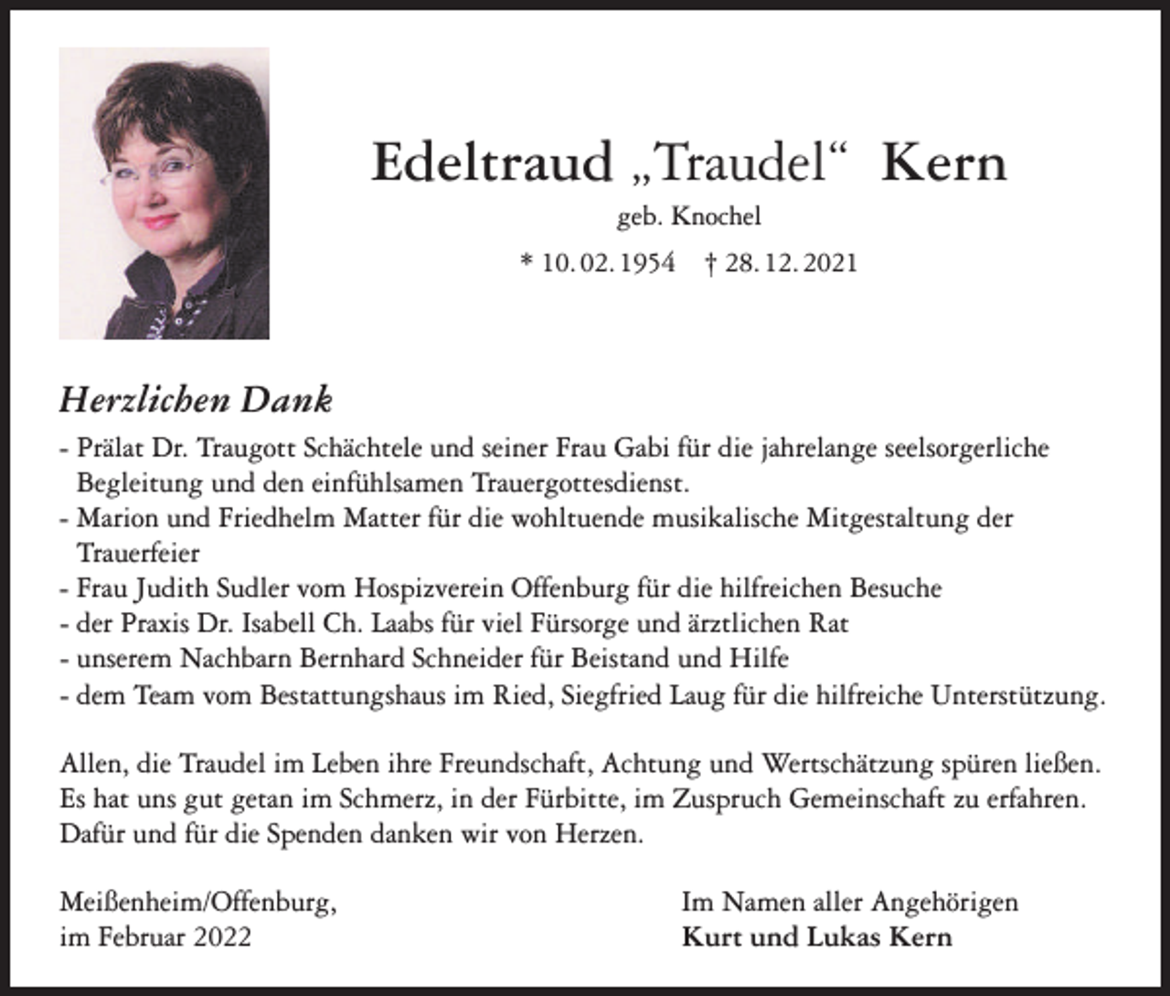 <p>Edeltraud „Traudel“ Kern<br />geb. Knochel<br />* 10. 02. 1954 † 28. 12. 2021</p><p>Herzlichen Dank<br />- Prälat Dr. Traugott Schächtele und seiner Frau Gabi für die jahrelange seelsorgerliche<br />Begleitung und den einfühlsamen Trauergottesdienst.<br />- Marion und Friedhelm Matter für die wohltuende musikalische Mitgestaltung der<br />Trauerfeier<br />- Frau Judith Sudler vom Hospizverein Offenburg für die hilfreichen Besuche<br />- der Praxis Dr. Isabell Ch. Laabs für viel Fürsorge und ärztlichen Rat<br />- unserem Nachbarn Bernhard Schneider für Beistand und Hilfe<br />- dem Team vom Bestattungshaus im Ried, Siegfried Laug für die hilfreiche Unterstützung.<br />Allen, die Traudel im Leben ihre Freundschaft, Achtung und Wertschätzung spüren ließen.<br />Es hat uns gut getan im Schmerz, in der Fürbitte, im Zuspruch Gemeinschaft zu erfahren.<br />Dafür und für die Spenden danken wir von Herzen.<br />Meißenheim/Offenburg,<br />im Februar 2022</p><p>Im Namen aller Angehörigen<br />Kurt und Lukas Kern</p>