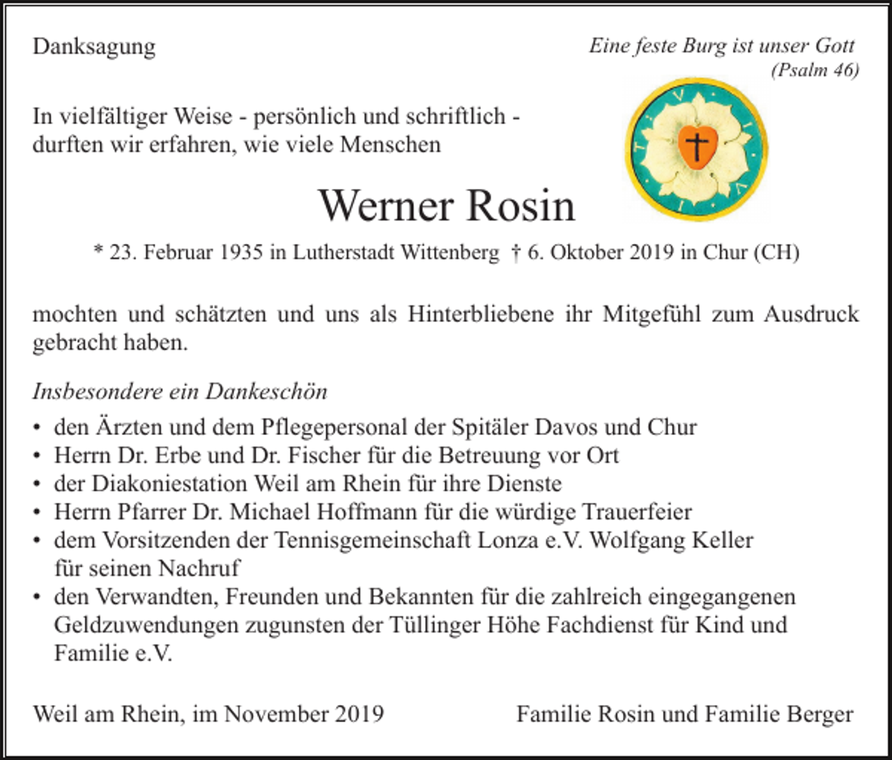 <p>Danksagung</p><p>Eine feste Burg ist unser Gott<br />(Psalm 46)</p><p>In vielfältiger Weise - persönlich und schriftlich durften wir erfahren, wie viele Menschen</p><p>Werner Rosin<br />* 23. Februar 1935 in Lutherstadt Wittenberg † 6. Oktober 2019 in Chur (CH)</p><p>mochten und schätzten und uns als Hinterbliebene ihr Mitgefühl zum Ausdruck<br />gebracht haben.<br />Insbesondere ein Dankeschön<br />• den Ärzten und dem Pflegepersonal der Spitäler Davos und Chur<br />• Herrn Dr. Erbe und Dr. Fischer für die Betreuung vor Ort<br />• der Diakoniestation Weil am Rhein für ihre Dienste<br />• Herrn Pfarrer Dr. Michael Hoffmann für die würdige Trauerfeier<br />• dem Vorsitzenden der Tennisgemeinschaft Lonza e.V. Wolfgang Keller<br />für seinen Nachruf<br />• den Verwandten, Freunden und Bekannten für die zahlreich eingegangenen<br />Geldzuwendungen zugunsten der Tüllinger Höhe Fachdienst für Kind und<br />Familie e.V.<br />Weil am Rhein, im November 2019</p><p>Familie Rosin und Familie Berger</p>