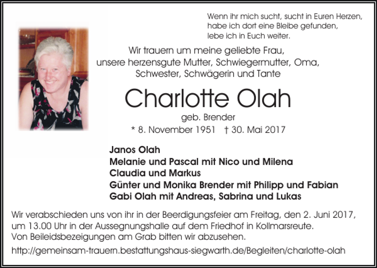 <p>Wenn ihr mich sucht, sucht in Euren Herzen,<br />habe ich dort eine Bleibe gefunden,<br />lebe ich in Euch weiter.</p><p>Wir trauern um meine geliebte Frau,<br />unsere herzensgute Mutter, Schwiegermutter, Oma,<br />Schwester, Schwägerin und Tante</p><p>Charlotte Olah<br />geb. Brender<br />* 8. November 1951 † 30. Mai 2017</p><p>Janos Olah<br />Melanie und Pascal mit Nico und Milena<br />Claudia und Markus<br />Günter und Monika Brender mit Philipp und Fabian<br />Gabi Olah mit Andreas, Sabrina und Lukas<br />Wir verabschieden uns von ihr in der Beerdigungsfeier am Freitag, den 2. Juni 2017,<br />um 13.00 Uhr in der Aussegnungshalle auf dem Friedhof in Kollmarsreute.<br />Von Beileidsbezeigungen am Grab bitten wir abzusehen.<br />http://gemeinsam-trauern.bestattungshaus-siegwarth.de/​Begle​iten/charlotte-olah</p>