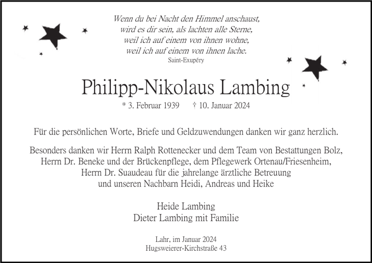 <p>Wenn du bei Nacht den Himmel anschaust,<br />wird es dir sein, als lachten alle Sterne,<br />weil ich auf einem von ihnen wohne,<br />weil ich auf einem von ihnen lache.<br />Saint-Exupéry</p><p>Philipp-Nikolaus Lambing<br />* 3. Februar 1939</p><p>10. Januar 2024</p><p>Für die persönlichen Worte, Briefe und Geldzuwendungen danken wir ganz herzlich.<br />Besonders danken wir Herrn Ralph Rottenecker und dem Team von Bestattungen Bolz,<br />Herrn Dr. Beneke und der Brückenpflege, dem Pflegewerk Ortenau/Friesenheim,<br />Herrn Dr. Suaudeau für die jahrelange ärztliche Betreuung<br />und unseren Nachbarn Heidi, Andreas und Heike</p><p>Heide Lambing<br />Dieter Lambing mit Familie<br />Lahr, im Januar 2024<br />Hugsweierer-Kirchstraße 43</p>