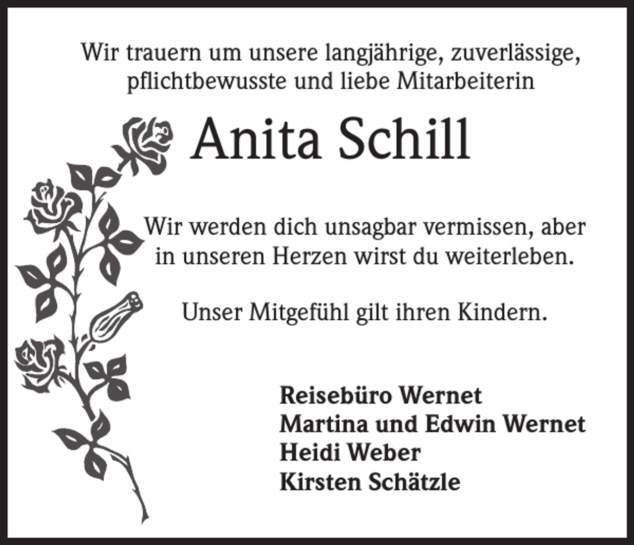 <p>Wir trauern um unsere langjährige, zuverlässige,<br />pflichtbewusste und liebe Mitarbeiterin</p><p>Anita Schill<br />Wir werden dich unsagbar vermissen, aber<br />in unseren Herzen wirst du weiterleben.<br />Unser Mitgefühl gilt ihren Kindern.<br />Reisebüro Wernet<br />Martina und Edwin Wernet<br />Heidi Weber<br />Kirsten Schätzle</p>