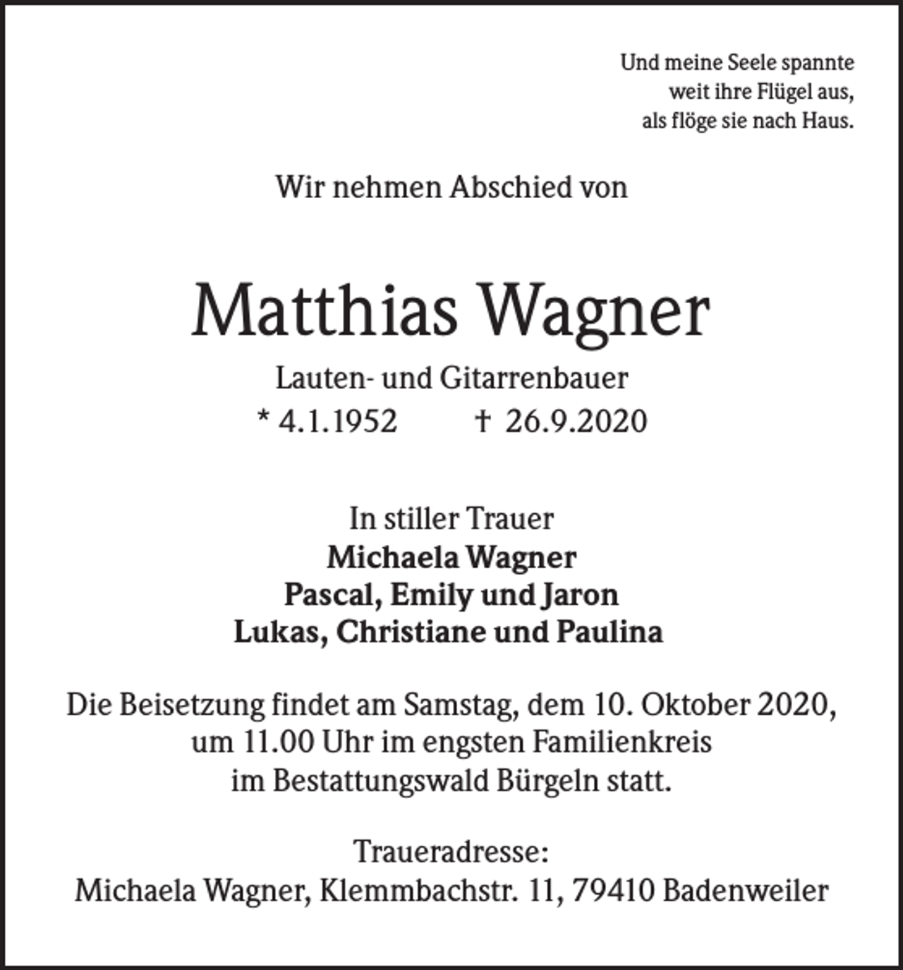 <p>Und meine Seele spannte<br />weit ihre Flügel aus,<br />als flöge sie nach Haus.</p><p>Wir nehmen Abschied von</p><p>Matthias Wagner<br />Lauten- und Gitarrenbauer<br />* 4.1.1952<br />† 26.9.2020<br />In stiller Trauer<br />Michaela Wagner<br />Pascal, Emily und Jaron<br />Lukas, Christiane und Paulina<br />Die Beisetzung findet am Samstag, dem 10. Oktober 2020,<br />um 11.00 Uhr im engsten Familienkreis<br />im Bestattungswald Bürgeln statt.<br />Traueradresse:<br />Michaela Wagner, Klemmbachstr. 11, 79410 Badenweiler</p>