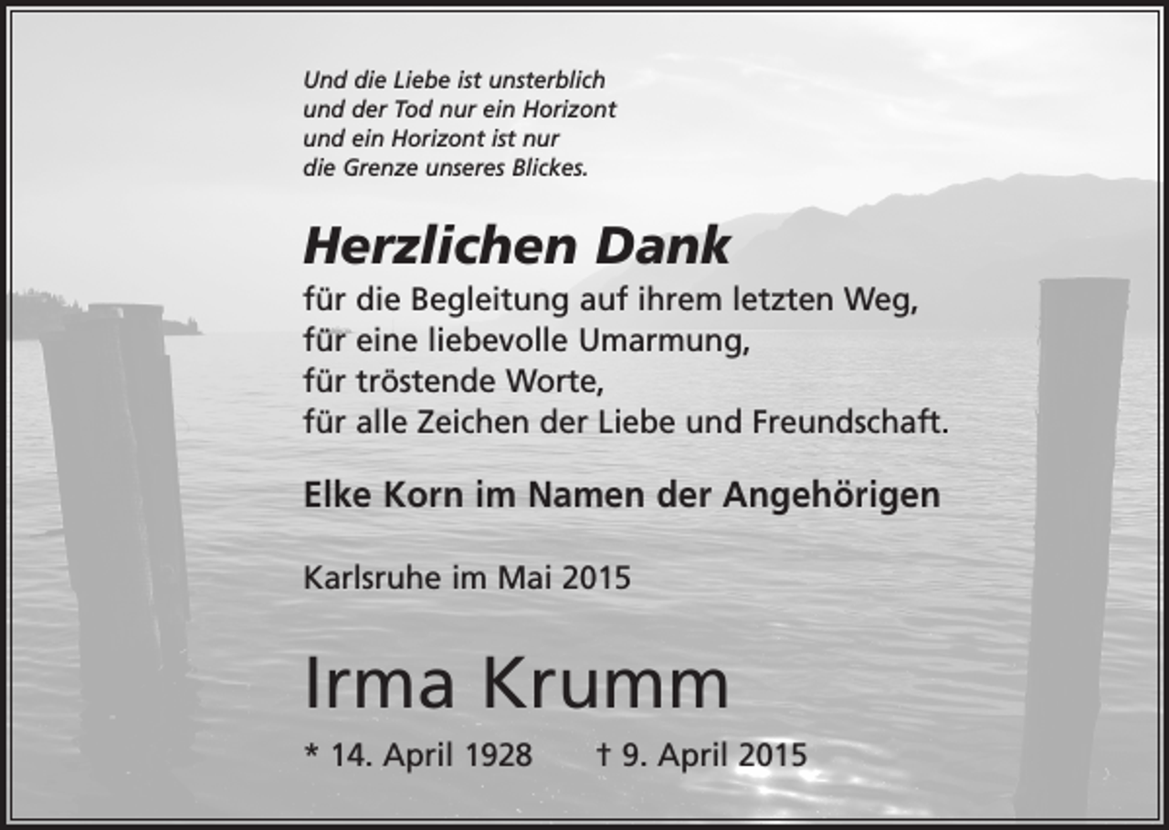 <p>Und die Liebe ist unsterblich<br />und der Tod nur ein Horizont<br />und ein Horizont ist nur<br />die Grenze unseres Blickes.</p><p>Herzlichen Dank<br />für die Begleitung auf ihrem letzten Weg,<br />für eine liebevolle Umarmung,<br />für tröstende Worte,<br />für alle Zeichen der Liebe und Freundschaft.</p><p>Elke Korn im Namen der Angehörigen<br />Karlsruhe im Mai 2015</p><p>Irma Krumm<br />* 14. April 1928 † 9. April 2015</p>
