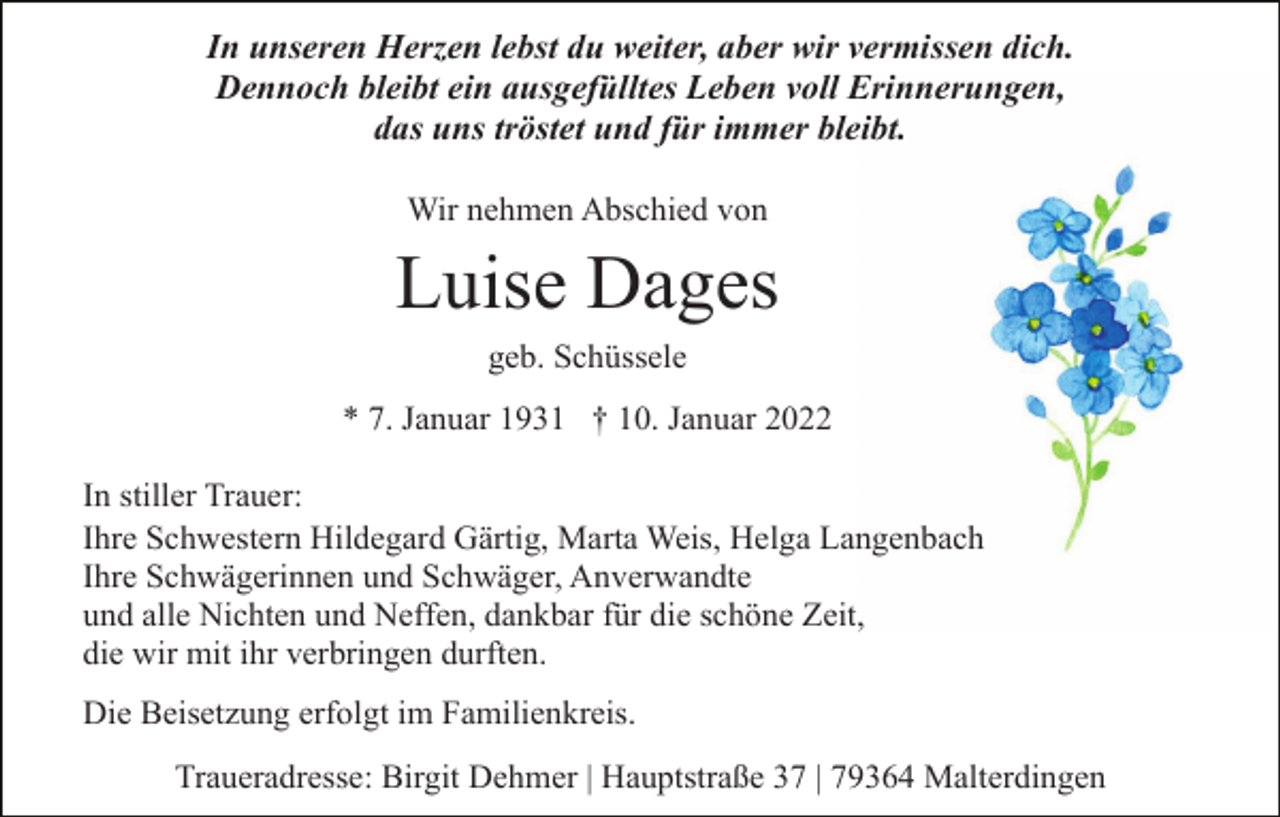 <p>In unseren Herzen lebst du weiter, aber wir vermissen dich.<br />Dennoch bleibt ein ausgefülltes Leben voll Erinnerungen,<br />das uns tröstet und für immer bleibt.<br />Wir nehmen Abschied von</p><p>Luise Dages<br />geb. Schüssele<br />* 7. Januar 1931 † 10. Januar 2022<br />In stiller Trauer:<br />Ihre Schwestern Hildegard Gärtig, Marta Weis, Helga Langenbach<br />Ihre Schwägerinnen und Schwäger, Anverwandte<br />und alle Nichten und Neffen, dankbar für die schöne Zeit,<br />die wir mit ihr verbringen durften.<br />Die Beisetzung erfolgt im Familienkreis.<br />Traueradresse: Birgit Dehmer | Hauptstraße 37 | 79364 Malterdingen</p>